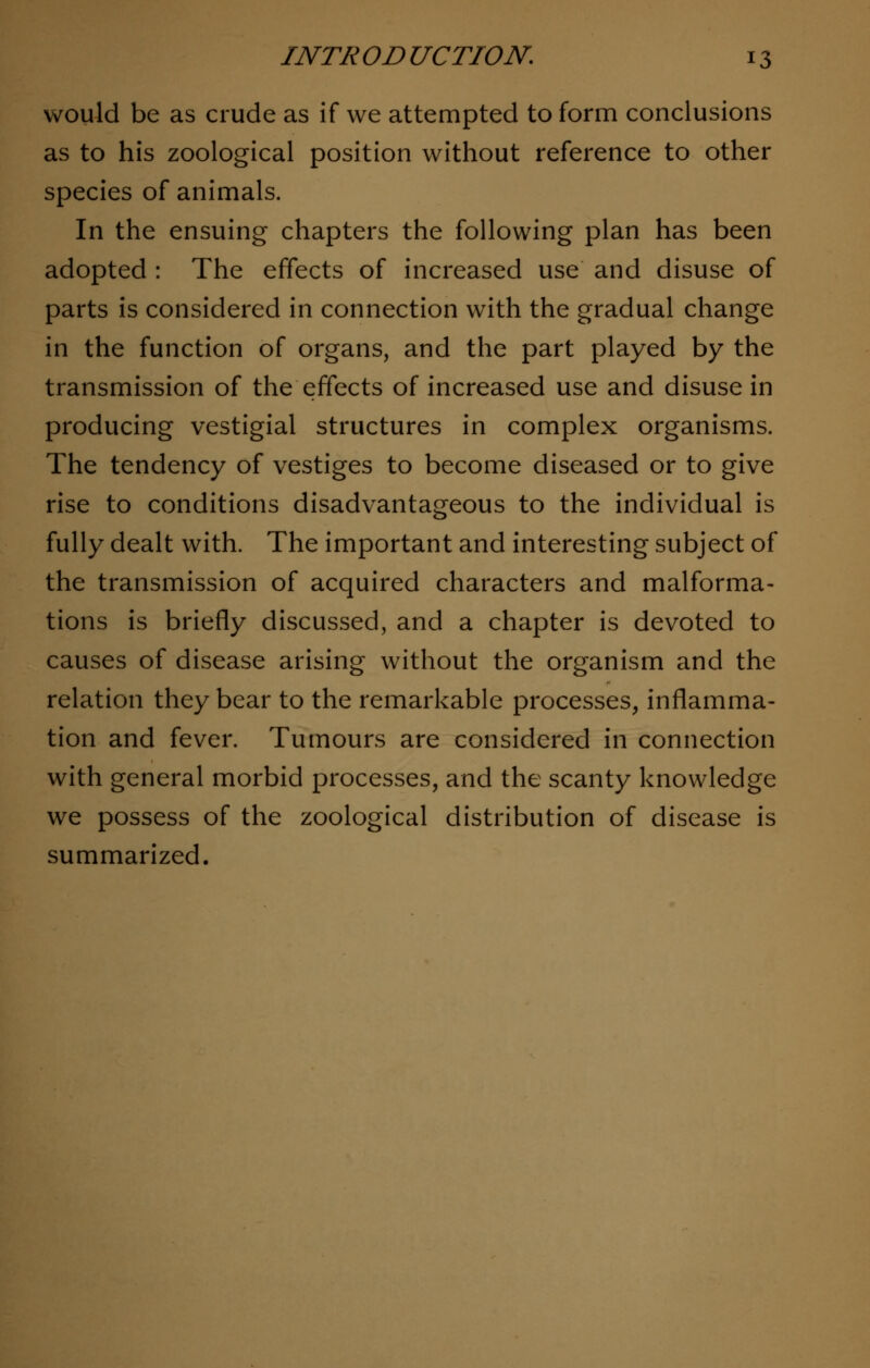 would be as crude as if we attempted to form conclusions as to his zoological position without reference to other species of animals. In the ensuing chapters the following plan has been adopted : The effects of increased use and disuse of parts is considered in connection with the gradual change in the function of organs, and the part played by the transmission of the effects of increased use and disuse in producing vestigial structures in complex organisms. The tendency of vestiges to become diseased or to give rise to conditions disadvantageous to the individual is fully dealt with. The important and interesting subject of the transmission of acquired characters and malforma- tions is briefly discussed, and a chapter is devoted to causes of disease arising without the organism and the relation they bear to the remarkable processes, inflamma- tion and fever. Tumours are considered in connection with general morbid processes, and the scanty knowledge we possess of the zoological distribution of disease is summarized.