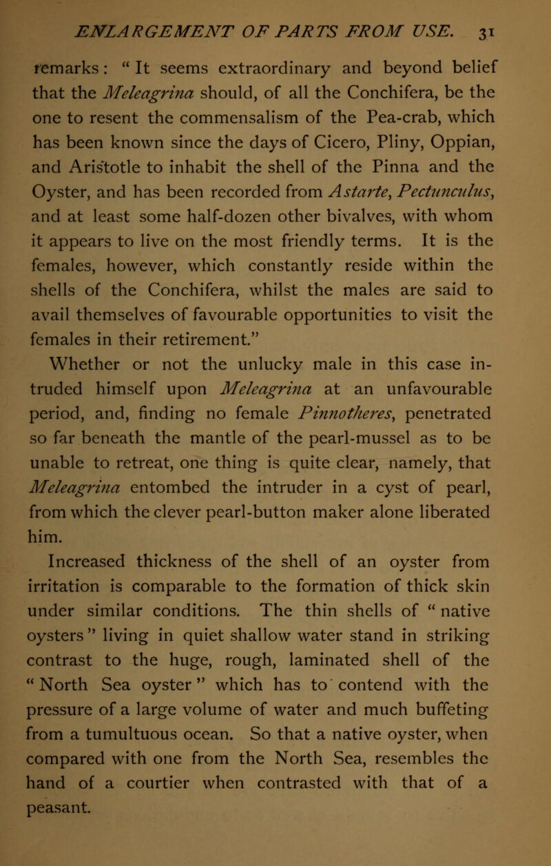 remarks:  It seems extraordinary and beyond belief that the Meleagrina should, of all the Conchifera, be the one to resent the commensalism of the Pea-crab, which has been known since the days of Cicero, Pliny, Oppian, and Aris'totle to inhabit the shell of the Pinna and the Oyster, and has been recorded from Astarte, Pecttmculus, and at least some half-dozen other bivalves, with whom it appears to live on the most friendly terms. It is the females, however, which constantly reside within the shells of the Conchifera, whilst the males are said to avail themselves of favourable opportunities to visit the females in their retirement. Whether or not the unlucky male in this case in- truded himself upon Meleagrina at an unfavourable period, and, finding no female Pinnotheres, penetrated so far beneath the mantle of the pearl-mussel as to be unable to retreat, one thing is quite clear, namely, that Meleagrina entombed the intruder in a cyst of pearl, from which the clever pearl-button maker alone liberated him. Increased thickness of the shell of an oyster from irritation is comparable to the formation of thick skin under similar conditions. The thin shells of  native oysters'* living in quiet shallow water stand in striking contrast to the huge, rough, laminated shell of the North Sea oyster  which has to contend with the pressure of a large volume of water and much buffeting from a tumultuous ocean. So that a native oyster, when compared with one from the North Sea, resembles the hand of a courtier when contrasted with that of a peasant.