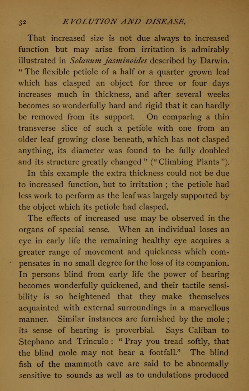 That Increased size is not due always to increased function but may arise from irritation is admirably illustrated in Solanum jasminoides described by Darwin.  The flexible petiole of a half or a quarter grown leaf which has clasped an object for three or four days increases much in thickness, and after several weeks becomes so wonderfully hard and rigid that it can hardly be removed from its support. On comparing a thin transverse slice of such a petiole with one from an older leaf growing close beneath, which has not clasped anything, its diameter was found to be fully doubled and its structure greatly changed  (Climbing Plants). In this example the extra thickness could not be due to increased function, but to irritation ; the petiole had less work to perform as the leaf was largely supported by the object which its petiole had clasped. The effects of increased use may be observed in the organs of special sense. When an individual loses an eye in early life the remaining healthy eye acquires a greater range of movement and quickness which com- pensates in no small degree for the loss of its companion. In persons blind from early life the power of hearing becomes wonderfully quickened, and their tactile sensi- bility is so heightened that they make themselves acquainted with external surroundings in a marvellous manner. Similar instances are furnished by the mole ; its sense of hearing is proverbial. Says Caliban to Stephano and Trinculo :  Pray you tread softly, that the blind mole may not hear a footfall. The blind fish of the mammoth cave are said to be abnormally sensitive to sounds as well as to undulations produced