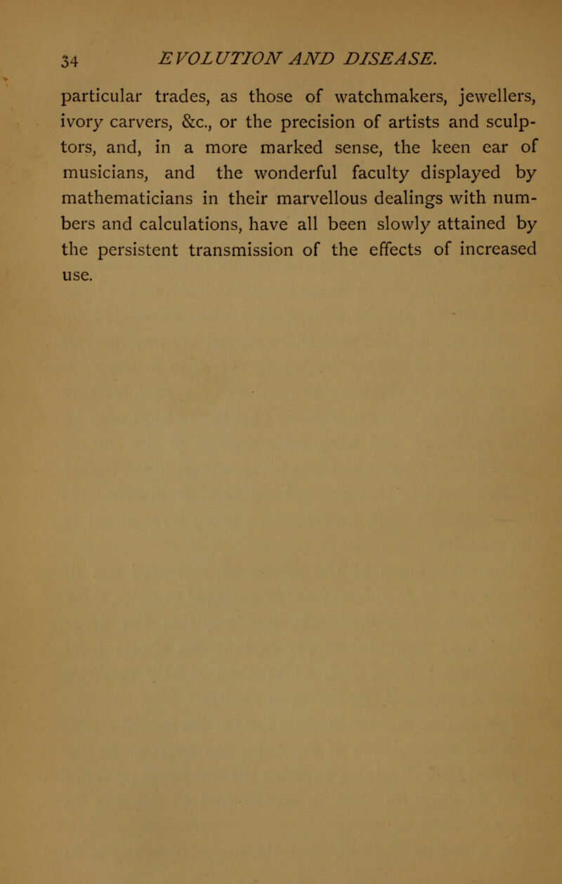 particular trades, as those of watchmakers, jewellers, ivory carvers, &c, or the precision of artists and sculp- tors, and, in a more marked sense, the keen ear of musicians, and the wonderful faculty displayed by mathematicians in their marvellous dealings with num- bers and calculations, have all been slowly attained by the persistent transmission of the effects of increased use.