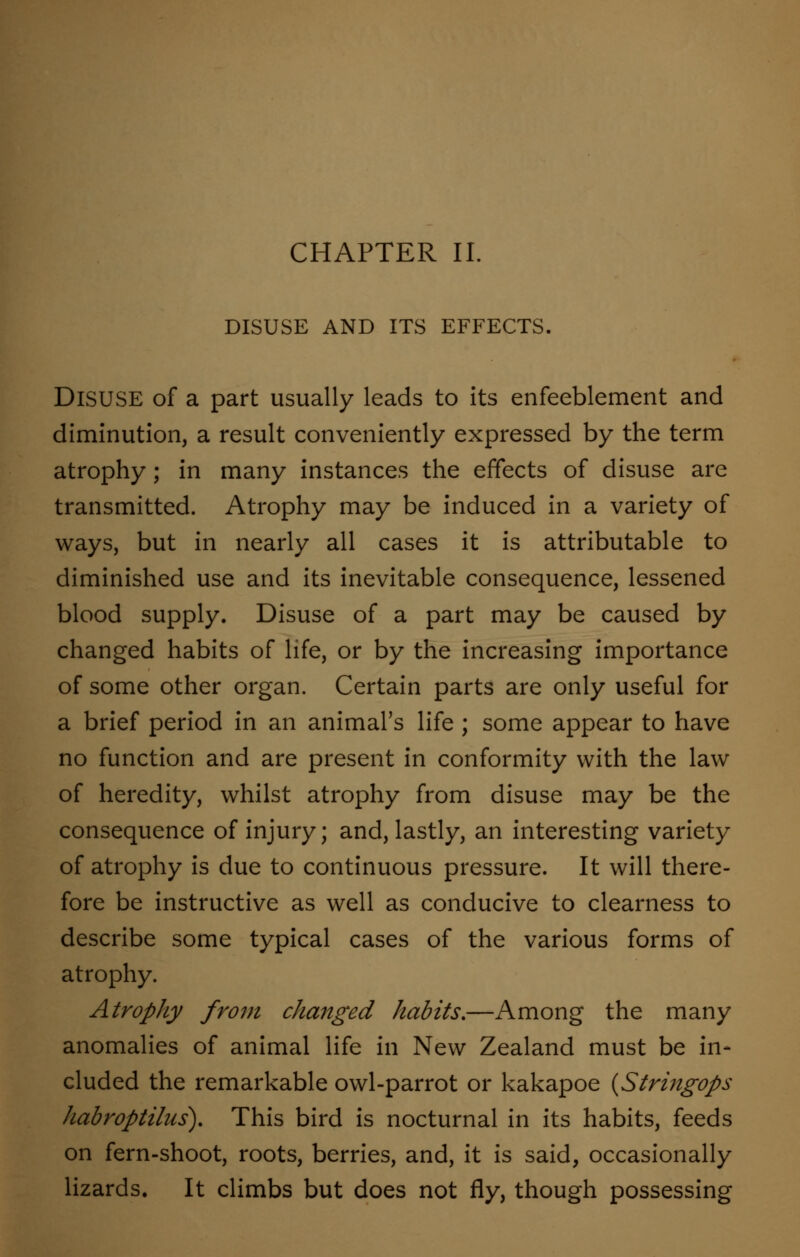 CHAPTER II. DISUSE AND ITS EFFECTS. DISUSE of a part usually leads to its enfeeblement and diminution, a result conveniently expressed by the term atrophy; in many instances the effects of disuse are transmitted. Atrophy may be induced in a variety of ways, but in nearly all cases it is attributable to diminished use and its inevitable consequence, lessened blood supply. Disuse of a part may be caused by changed habits of life, or by the increasing importance of some other organ. Certain parts are only useful for a brief period in an animal's life ; some appear to have no function and are present in conformity with the law of heredity, whilst atrophy from disuse may be the consequence of injury; and, lastly, an interesting variety of atrophy is due to continuous pressure. It will there- fore be instructive as well as conducive to clearness to describe some typical cases of the various forms of atrophy. Atrophy from changed habits.—Among the many anomalies of animal life in New Zealand must be in- cluded the remarkable owl-parrot or kakapoe (Stringops habroptilus). This bird is nocturnal in its habits, feeds on fern-shoot, roots, berries, and, it is said, occasionally lizards. It climbs but does not fly, though possessing