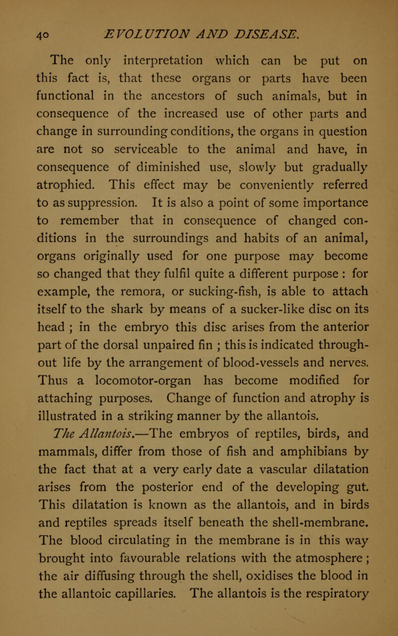 The only interpretation which can be put on this fact is, that these organs or parts have been functional in the ancestors of such animals, but in consequence of the increased use of other parts and change in surrounding conditions, the organs in question are not so serviceable to the animal and have, in consequence of diminished use, slowly but gradually atrophied. This effect may be conveniently referred to as suppression. It is also a point of some importance to remember that in consequence of changed con- ditions in the surroundings and habits of an animal, organs originally used for one purpose may become so changed that they fulfil quite a different purpose : for example, the remora, or sucking-fish, is able to attach itself to the shark by means of a sucker-like disc on its head ; in the embryo this disc arises from the anterior part of the dorsal unpaired fin ; this is indicated through- out life by the arrangement of blood-vessels and nerves. Thus a locomotor-organ has become modified for attaching purposes. Change of function and atrophy is illustrated in a striking manner by the allantois. The Allantois.—The embryos of reptiles, birds, and mammals, differ from those of fish and amphibians by the fact that at a very early date a vascular dilatation arises from the posterior end of the developing gut. This dilatation is known as the allantois, and in birds and reptiles spreads itself beneath the shell-membrane. The blood circulating in the membrane is in this way brought into favourable relations with the atmosphere; the air diffusing through the shell, oxidises the blood in the allantoic capillaries. The allantois is the respiratory