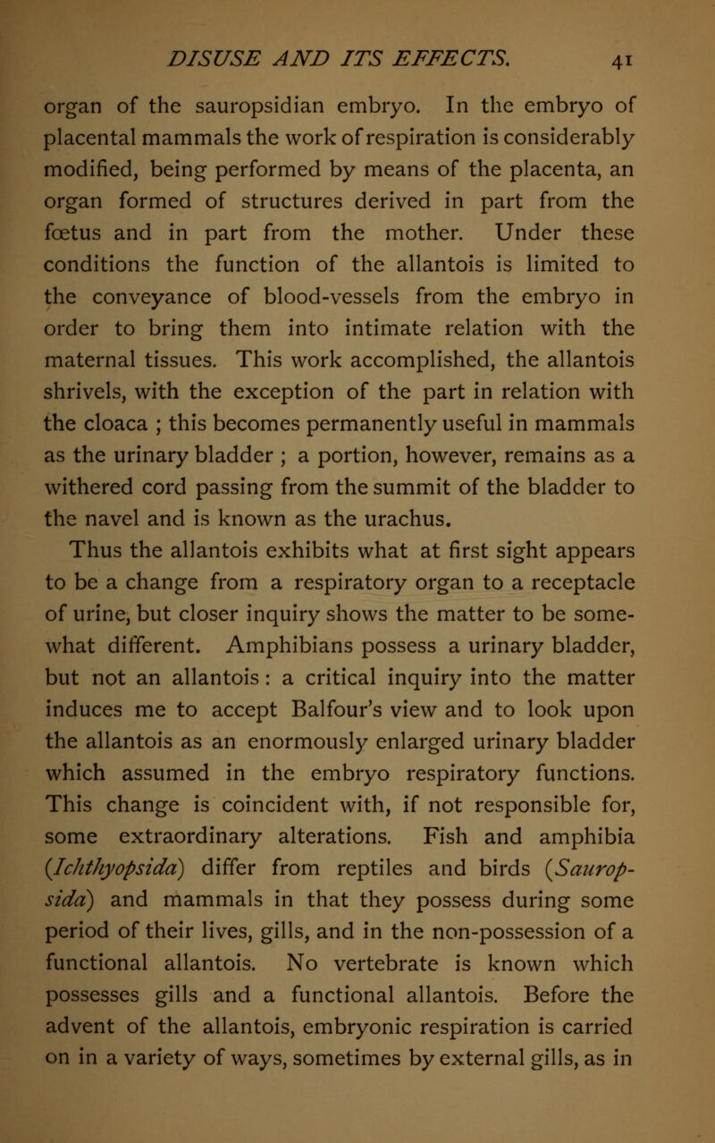 organ of the sauropsidian embryo. In the embryo of placental mammals the work of respiration is considerably modified, being performed by means of the placenta, an organ formed of structures derived in part from the foetus and in part from the mother. Under these conditions the function of the allantois is limited to the conveyance of blood-vessels from the embryo in order to bring them into intimate relation with the maternal tissues. This work accomplished, the allantois shrivels, with the exception of the part in relation with the cloaca ; this becomes permanently useful in mammals as the urinary bladder ; a portion, however, remains as a withered cord passing from the summit of the bladder to the navel and is known as the urachus. Thus the allantois exhibits what at first sight appears to be a change from a respiratory organ to a receptacle of urine, but closer inquiry shows the matter to be some- what different. Amphibians possess a urinary bladder, but not an allantois: a critical inquiry into the matter induces me to accept Balfour's view and to look upon the allantois as an enormously enlarged urinary bladder which assumed in the embryo respiratory functions. This change is coincident with, if not responsible for, some extraordinary alterations. Fish and amphibia {Ichthyopsidd) differ from reptiles and birds {Saurop- sidd) and mammals in that they possess during some period of their lives, gills, and in the non-possession of a functional allantois. No vertebrate is known which possesses gills and a functional allantois. Before the advent of the allantois, embryonic respiration is carried on in a variety of ways, sometimes by external gills, as in