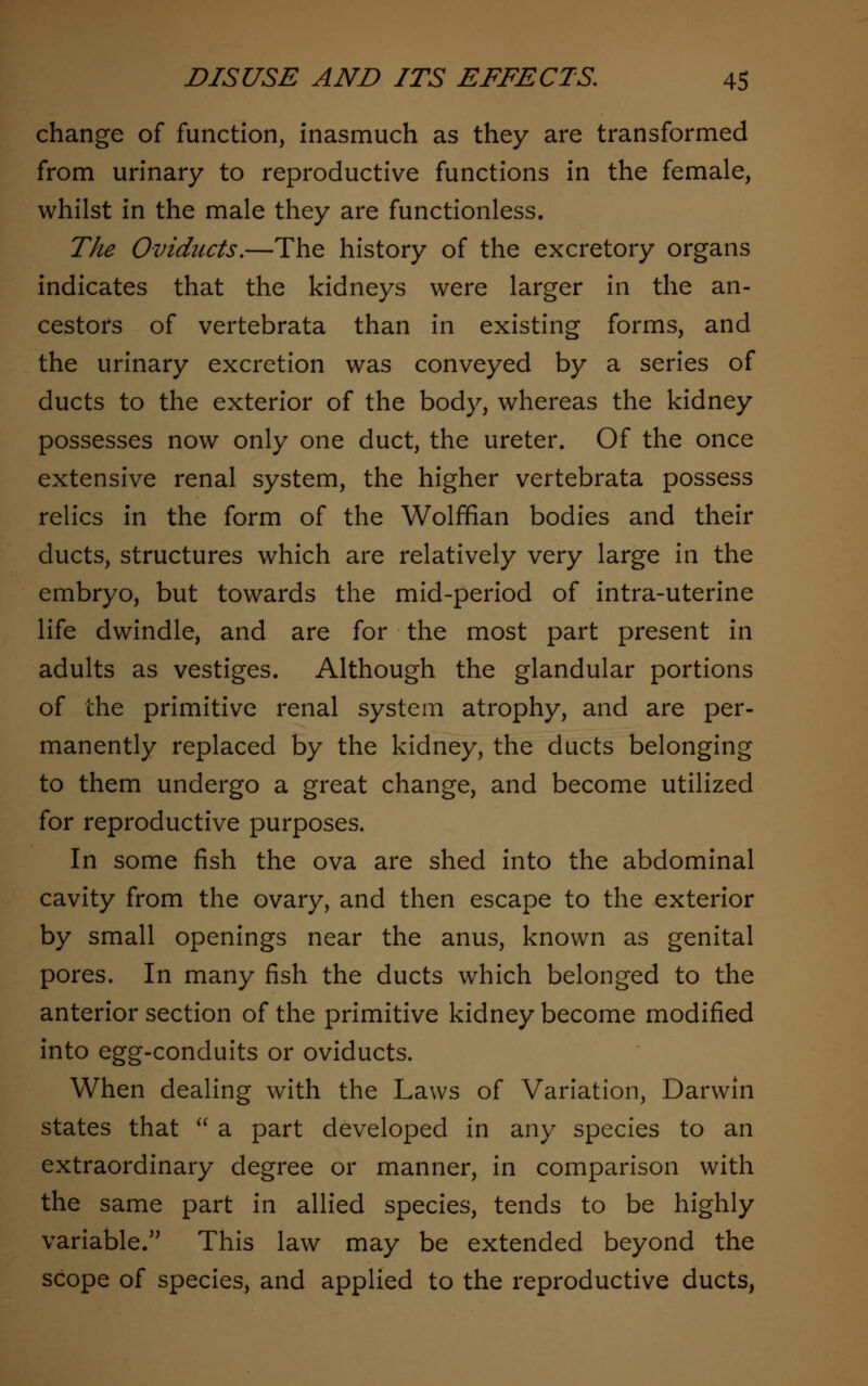 change of function, inasmuch as they are transformed from urinary to reproductive functions in the female, whilst in the male they are functionless. The Oviducts.—The history of the excretory organs indicates that the kidneys were larger in the an- cestors of vertebrata than in existing forms, and the urinary excretion was conveyed by a series of ducts to the exterior of the body, whereas the kidney possesses now only one duct, the ureter. Of the once extensive renal system, the higher vertebrata possess relics in the form of the Wolffian bodies and their ducts, structures which are relatively very large in the embryo, but towards the mid-period of intra-uterine life dwindle, and are for the most part present in adults as vestiges. Although the glandular portions of the primitive renal system atrophy, and are per- manently replaced by the kidney, the ducts belonging to them undergo a great change, and become utilized for reproductive purposes. In some fish the ova are shed into the abdominal cavity from the ovary, and then escape to the exterior by small openings near the anus, known as genital pores. In many fish the ducts which belonged to the anterior section of the primitive kidney become modified into egg-conduits or oviducts. When dealing with the Laws of Variation, Darwin states that  a part developed in any species to an extraordinary degree or manner, in comparison with the same part in allied species, tends to be highly variable. This law may be extended beyond the scope of species, and applied to the reproductive ducts,