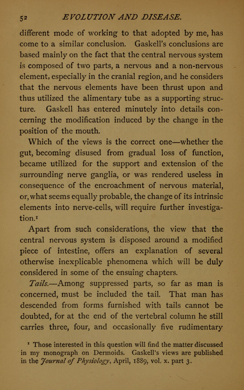 different mode of working to that adopted by me, has come to a similar conclusion. Gaskell's conclusions are based mainly on the fact that the central nervous system is composed of two parts, a nervous and a non-nervous element, especially in the cranial region, and he considers that the nervous elements have been thrust upon and thus utilized the alimentary tube as a supporting struc- ture. Gaskell has entered minutely into details con- cerning the modification induced by the change in the position of the mouth. Which of the views is the correct one—whether the gut, becoming disused from gradual loss of function, became utilized for the support and extension of the surrounding nerve ganglia, or was rendered useless in consequence of the encroachment of nervous material, or, what seems equally probable, the change of its intrinsic elements into nerve-cells, will require further investiga- tion.1 Apart from such considerations, the view that the central nervous system is disposed around a modified piece of intestine, offers an explanation of several otherwise inexplicable phenomena which will be duly considered in some of the ensuing chapters. Tails.—Among suppressed parts, so far as man is concerned, must be included the tail. That man has descended from forms furnished with tails cannot be doubted, for at the end of the vertebral column he still carries three, four, and occasionally five rudimentary 1 Those interested in this question will find the matter discussed in my monograph on Dermoids. Gaskell's views are published in the Journal of Physiology. April, 1889, vol x. part 3.