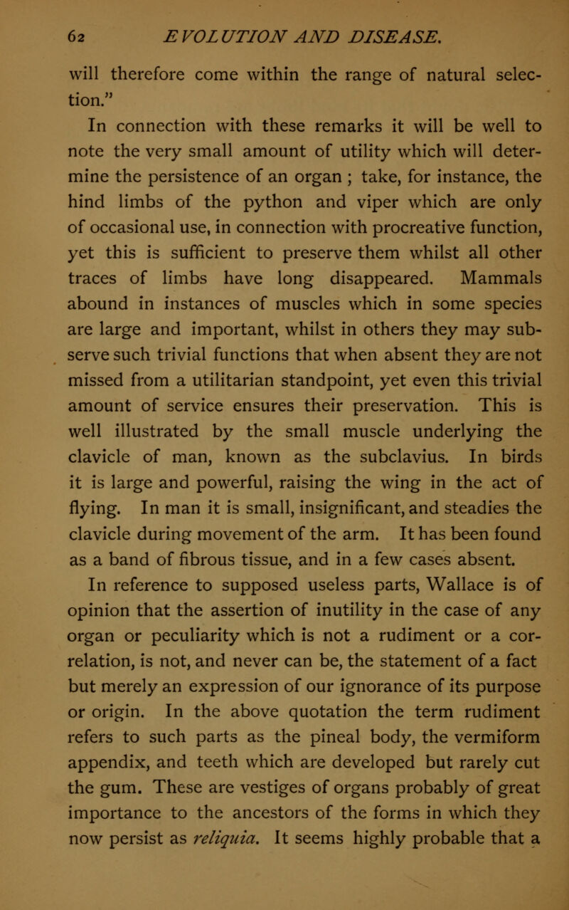 will therefore come within the range of natural selec- tion. In connection with these remarks it will be well to note the very small amount of utility which will deter- mine the persistence of an organ ; take, for instance, the hind limbs of the python and viper which are only of occasional use, in connection with procreative function, yet this is sufficient to preserve them whilst all other traces of limbs have long disappeared. Mammals abound in instances of muscles which in some species are large and important, whilst in others they may sub- serve such trivial functions that when absent they are not missed from a utilitarian standpoint, yet even this trivial amount of service ensures their preservation. This is well illustrated by the small muscle underlying the clavicle of man, known as the subclavius. In birds it is large and powerful, raising the wing in the act of flying. In man it is small, insignificant, and steadies the clavicle during movement of the arm. It has been found as a band of fibrous tissue, and in a few cases absent. In reference to supposed useless parts, Wallace is of opinion that the assertion of inutility in the case of any organ or peculiarity which is not a rudiment or a cor- relation, is not, and never can be, the statement of a fact but merely an expression of our ignorance of its purpose or origin. In the above quotation the term rudiment refers to such parts as the pineal body, the vermiform appendix, and teeth which are developed but rarely cut the gum. These are vestiges of organs probably of great importance to the ancestors of the forms in which they now persist as reliquia. It seems highly probable that a