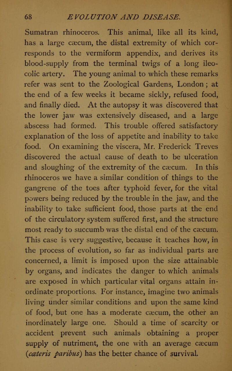 Sumatran rhinoceros. This animal, like all its kind, has a large caecum, the distal extremity of which cor- responds to the vermiform appendix, and derives its blood-supply from the terminal twigs of a long ileo- colic artery. The young animal to which these remarks refer was sent to the Zoological Gardens, London ; at the end of a few weeks it became sickly, refused food, and finally died. At the autopsy it was discovered that the lower jaw was extensively diseased, and a large abscess had formed. This trouble offered satisfactory explanation of the loss of appetite and inability to take food. On examining the viscera, Mr. Frederick Treves discovered the actual cause of death to be ulceration and sloughing of the extremity of the caecum. In this rhinoceros we have a similar condition of things to the gangrene of the toes after typhoid fever, for the vital powers being reduced by the trouble in the jaw, and the inability to take sufficient food, those parts at the end of the circulatory system suffered first, and the structure most ready to succumb was the distal end of the caecum. This case is very suggestive, because it teaches how, in the process of evolution, so far as individual parts are concerned, a limit is imposed upon the size attainable by organs, and indicates the danger to which animals are exposed in which particular vital organs attain in- ordinate proportions. For instance, imagine two animals living under similar conditions and upon the same kind of food, but one has a moderate caecum, the other an inordinately large one. Should a time of scarcity or accident prevent such animals obtaining a proper supply of nutriment, the one with an average caecum {cceteris paribus) has the better chance of survival.