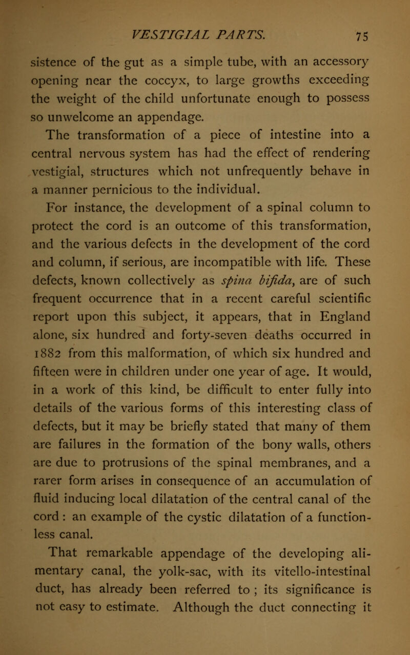 sistence of the gut as a simple tube, with an accessory opening near the coccyx, to large growths exceeding the weight of the child unfortunate enough to possess so unwelcome an appendage. The transformation of a piece of intestine into a central nervous system has had the effect of rendering vestigial, structures which not unfrequently behave in a manner pernicious to the individual. For instance, the development of a spinal column to protect the cord is an outcome of this transformation, and the various defects in the development of the cord and column, if serious, are incompatible with life. These defects, known collectively as spina bifida, are of such frequent occurrence that in a recent careful scientific report upon this subject, it appears, that in England alone, six hundred and forty-seven deaths occurred in 1882 from this malformation, of which six hundred and fifteen were in children under one year of age. It would, in a work of this kind, be difficult to enter fully into details of the various forms of this interesting class of defects, but it may be briefly stated that many of them are failures in the formation of the bony walls, others are due to protrusions of the spinal membranes, and a rarer form arises in consequence of an accumulation of fluid inducing local dilatation of the central canal of the cord : an example of the cystic dilatation of a function- less canal. That remarkable appendage of the developing ali- mentary canal, the yolk-sac, with its vitello-intestinal duct, has already been referred to ; its significance is not easy to estimate. Although the duct connecting it