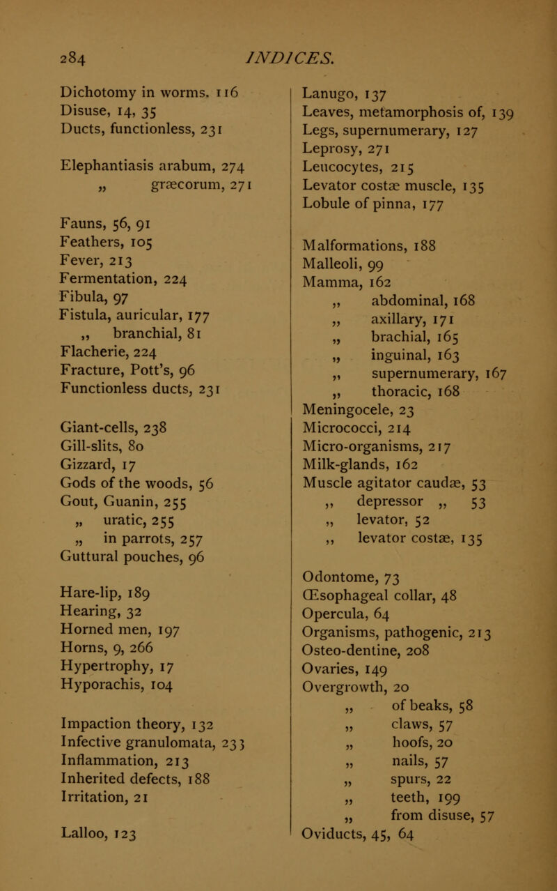 Dichotomy in worms. 116 Disuse, 14, 35 Ducts, functionless, 231 Elephantiasis arabum, 274 „ graecorum, 271 Fauns, 56, 91 Feathers, 105 Fever, 213 Fermentation, 224 Fibula, 97 Fistula, auricular, 177 „ branchial, 81 Flacherie, 224 Fracture, Pott's, 96 Functionless ducts, 231 Giant-cells, 238 Gill-slits, 80 Gizzard, 17 Gods of the woods, 56 Gout, Guanin, 255 „ uratic, 255 „ in parrots, 257 Guttural pouches, 96 Hare-lip, 189 Hearing, 32 Horned men, 197 Horns, 9, 266 Hypertrophy, 17 Hyporachis, 104 Impaction theory, 132 Infective granulomata, 233 Inflammation, 213 Inherited defects, 188 Irritation, 21 Lalloo, 123 Lanugo, 137 Leaves, metamorphosis of, 139 Legs, supernumerary, 127 Leprosy, 271 Leucocytes, 215 Levator costse muscle, 135 Lobule of pinna, 177 Malformations, 188 Malleoli, 99 Mamma, 162 abdominal, 168 axillary, 171 brachial, 165 inguinal, 163 supernumerary, 167 thoracic, 168 Meningocele, 23 Micrococci, 214 Micro-organisms, 217 Milk-glands, 162 Muscle agitator caudae, 53 ,, depressor „ 53 ,, levator, 52 ,, levator costae, 135 Odontome, 7$ Oesophageal collar, 48 Opercula, 64 Organisms, pathogenic, 213 Osteo-dentine, 208 Ovaries, 149 Overgrowth, 20 „ of beaks, 58 „ claws, 57 „ hoofs, 20 „ nails, 57 „ spurs, 22 „ teeth, 199 „ from disuse, 57 Oviducts, 45, 64