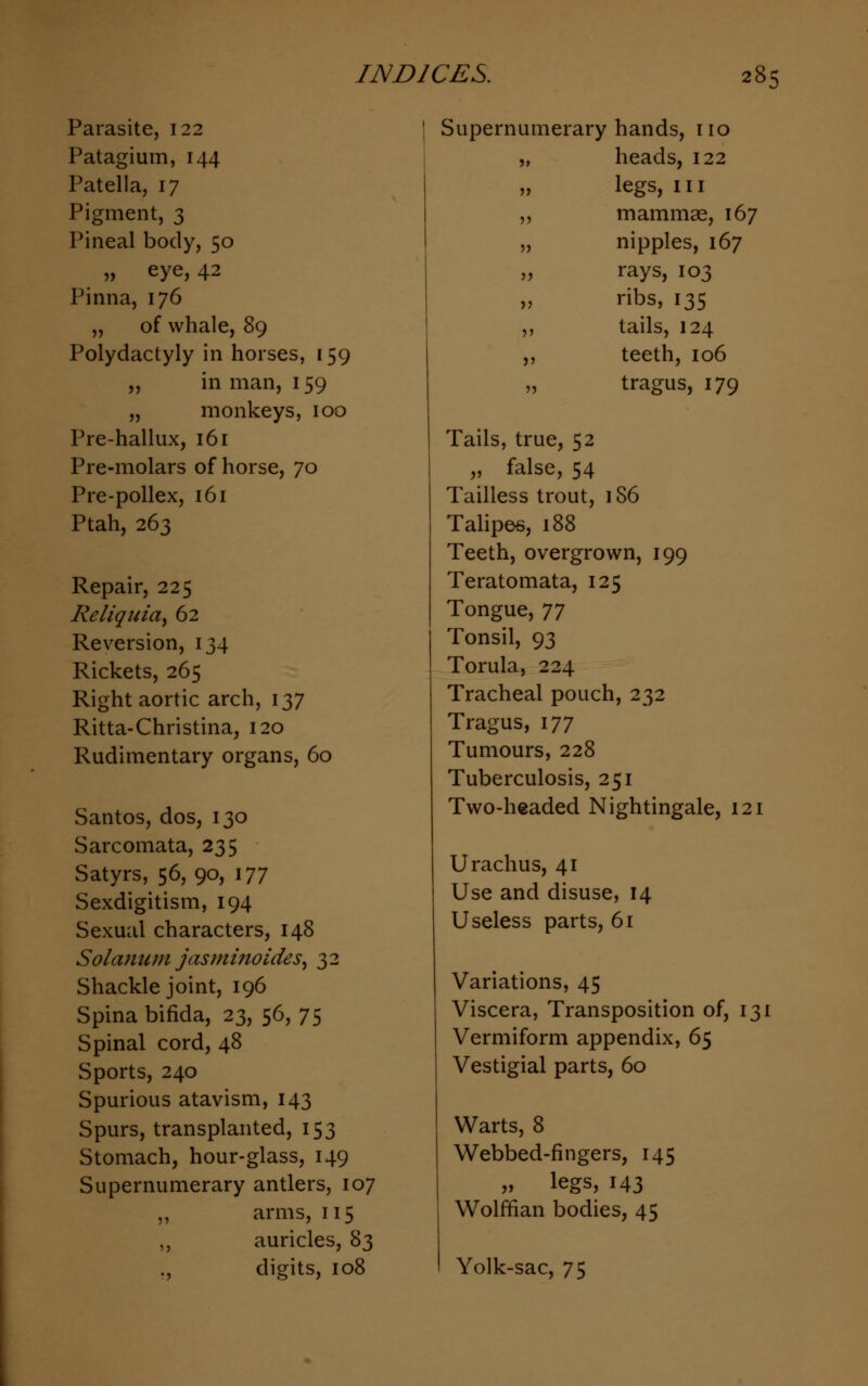 Parasite, 122 Patagium, 144 Patella, 17 Pigment, 3 Pineal body, 50 „ eye, 42 Pinna, 176 „ of whale, 89 Polydactyly in horses, 159 ,, in man, 159 „ monkeys, 100 Pre-hallux, 161 Pre-molars of horse, 70 Pre-pollex, 161 Ptah, 263 Repair, 225 Reliquiae 62 Reversion, 134 Rickets, 265 Right aortic arch, 137 Ritta-Christina, 120 Rudimentary organs, 60 Santos, dos, 130 Sarcomata, 235 Satyrs, 56,90, 177 Sexdigitism, 194 Sexual characters, 148 Solatium jasminoides, 32 Shackle joint, 196 Spina bifida, 23, 56, 75 Spinal cord, 48 Sports, 240 Spurious atavism, 143 Spurs, transplanted, 153 Stomach, hour-glass, 149 Supernumerary antlers, 107 ,, arms, 115 ,, auricles, 83 ., digits, 108 Supernumerary hands, no „ heads, 122 legs, in ,, mammae, 167 „ nipples, 167 „ rays, 103 „ ribs, 135 ,, tails, 124 ,, teeth, 106 tragus, 179 Tails, true, 52 „ false, 54 Tailless trout, 186 Talipes, 188 Teeth, overgrown, 199 Teratomata, 125 Tongue, 77 Tonsil, 93 Torula, 224 Tracheal pouch, 232 Tragus, 177 Tumours, 228 Tuberculosis, 251 Two-headed Nightingale, 121 U radius, 41 Use and disuse, 14 Useless parts, 61 Variations, 45 Viscera, Transposition of, 131 Vermiform appendix, 65 Vestigial parts, 60 Warts, 8 Webbed-fingers, 145 „ legs, 143 Wolffian bodies, 45 Yolk-sac, 75