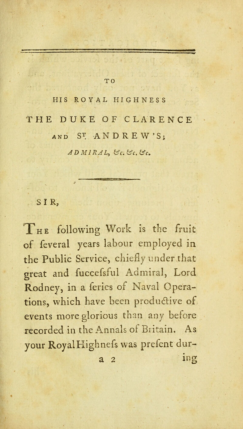 TO HIS ROYAL HIGHNESS THE DUKE OF CLARENCE AND ST AN DREW'S; ADMIRAL, &c.&c.^u SIR, The following Work is the fruit of feveral years labour employed in the Public Service, chiefly under that great and fuccefsful Admiral, Lord Rodney, in a feries of Naval Opera- tions, which have been prcdu6live of events more glorious than any before recorded in the Annals of Britain. As your RoyalKighnefs was prefent dur- a 2 ing