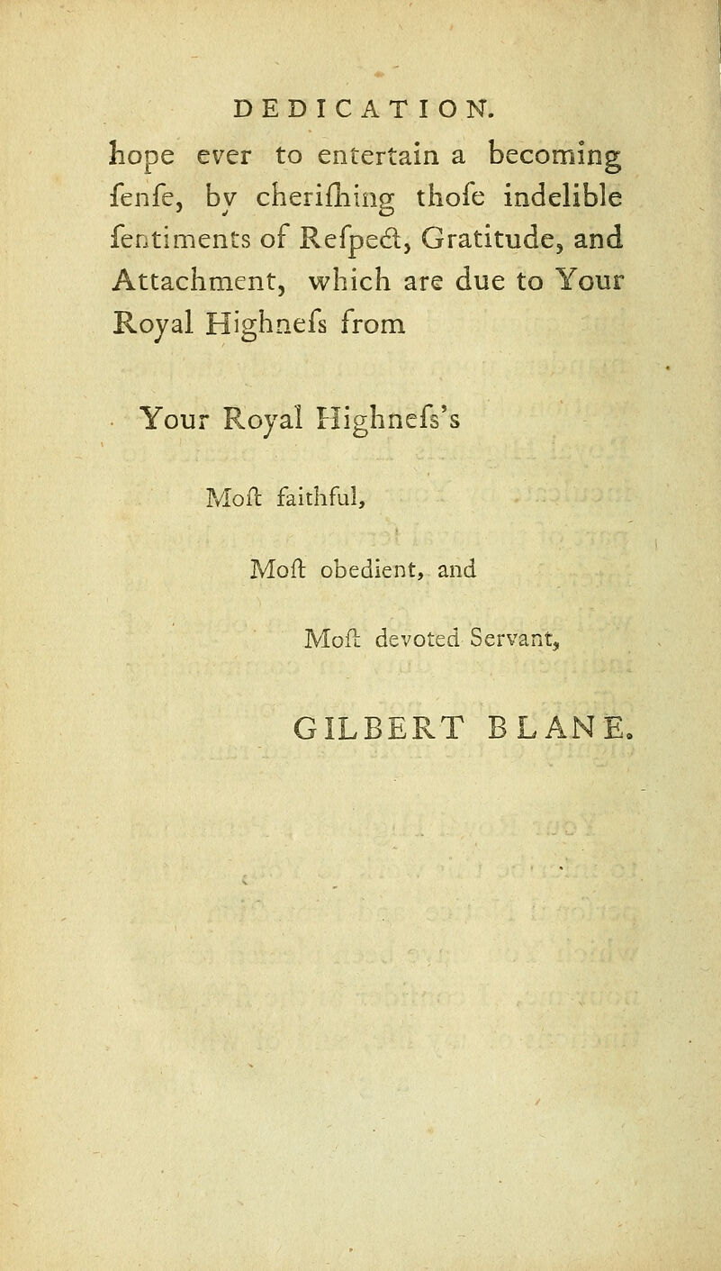 hope ever to entertain a becoming fenfe, by cherilliing thofe indelible fentiments of Refped, Gratitude^ and Attachment, which are due to Your Royal Highnefs from • Your Royal Flighnefs's ?vloll faithful, Moft obedient, and Mofl devoted Servant, GILBERT BLANE,