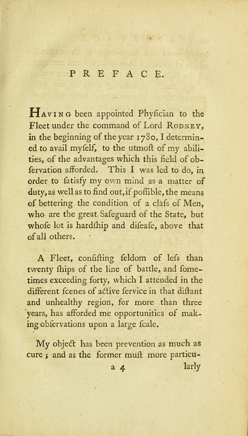 Having been appointed Phyiician to the Fleet under the command of Lord Rodney, in the beginning of the year 1780,1 determin- ed to avail myfelf, to the utmoft of my abili- ties, of the advantages which this field of ob- fervation afforded. This I was led to do, in order to fatisfy my own mind as a matter of duty, as well as to find out,if poffible,the means of bettering the condition of a clafs of Men, who are the great Safeguard of the State, but whofe lot is hardfhip and difeafe, above that of all others. A Fleet, confifting feldom of lefs than twenty fhips of the line of battle, and fome- times exceeding forty, which I attended in the different fcenes of adive fervice in that diffant and unhealthy region, for more than three years, has afforded me opportunities of mak- ing obfervations upon a large fcale. My objed: has been prevention as much as cure ; and as the former muff more particu- a 4 larly