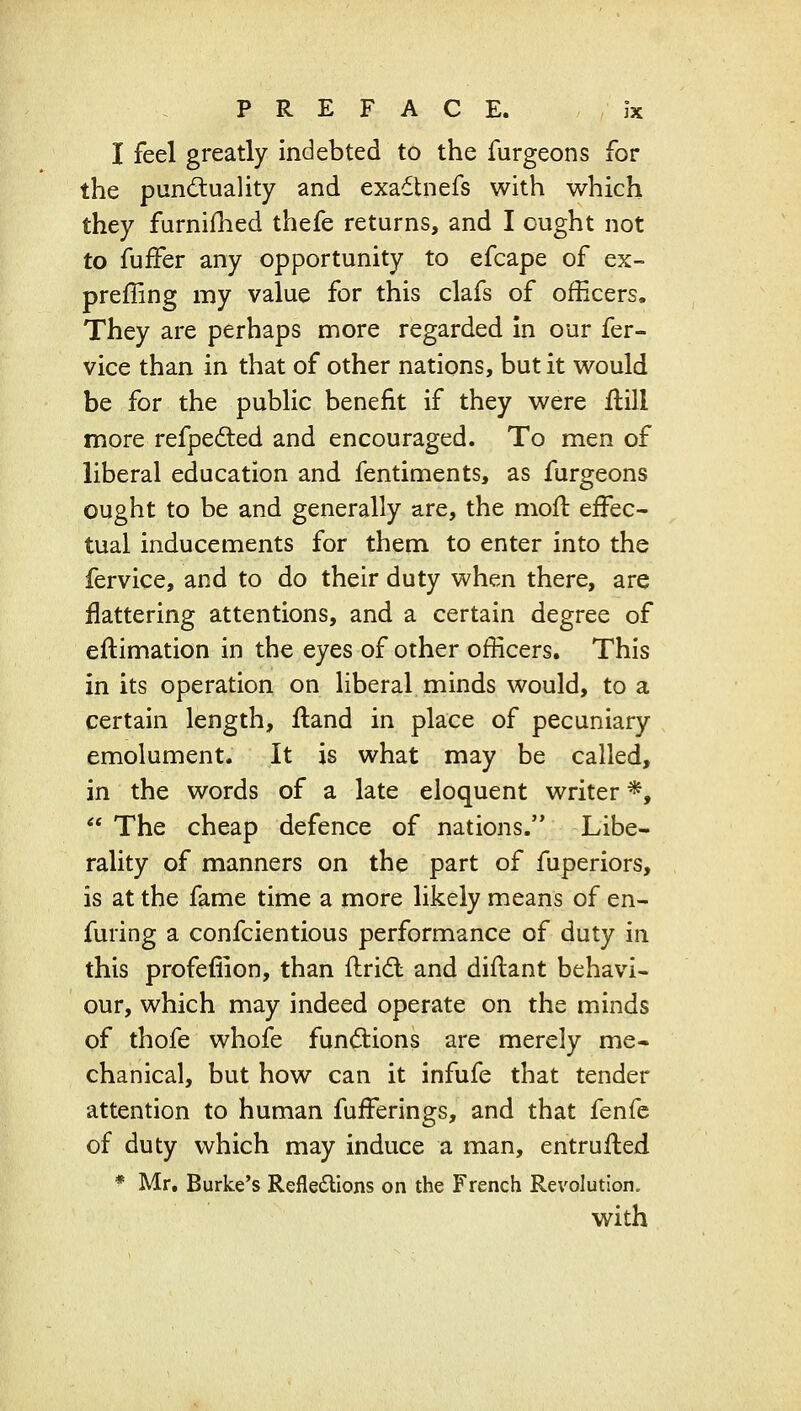I feel greatly indebted to the furgeons for the punduality and exadtnefs with which they furniihed thefe returns, and I ought not to fufFer any opportunity to efcape of ex- preffing my value for this clafs of officers. They are perhaps more regarded in our fer- vice than in that of other nations, but it would be for the public benefit if they were jftill more refpedted and encouraged. To men of liberal education and fentiments, as furgeons ought to be and generally are, the mofl effec- tual inducements for them to enter into the fervice, and to do their duty when there, are flattering attentions, and a certain degree of eftimation in the eyes of other officers. This in its operation on liberal minds would, to a certain length, fland in place of pecuniary emolument. It is what may be called, in the words of a late eloquent writer *,  The cheap defence of nations. Libe- rality of manners on the part of fuperiors, is at the fame time a more likely means of en- furing a confcientious performance of duty in this profefiion, than ftridt and diftant behavi- our, which may indeed operate on the minds of thofe whofe fun<Sions are merely me- chanical, but how can it infufe that tender attention to human fufferings, and that fenfe of duty which may induce a man, entrufted * Mr. Burke's Refledions on the French Revolution. with