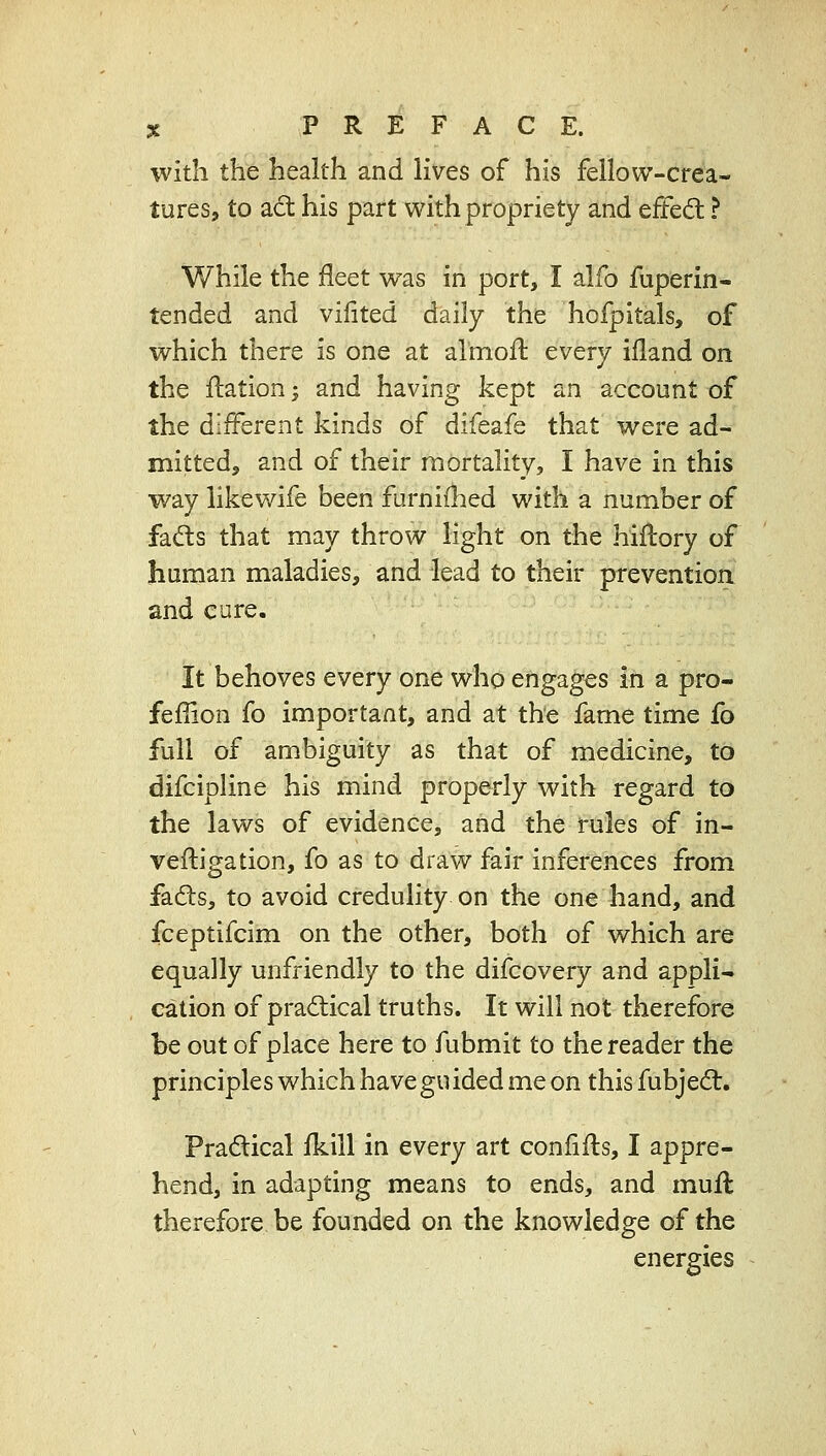 with the health and lives of his fellow-crea- tures, to act his part with propriety and tftcdi ? While the fleet was in port, I alfo fuperin- tended and vilited daily the hofpltals, of which there is one at almofl: every ifland on the ftation; and having kept an account of the different kinds of difeafe that were ad- mitted, and of their mortality, I have in this way likewife been furnifhed with a number of fads that may throw light on the hiflory of human maladies, and lead to their prevention and cure. It behoves every one who engages in a pro- fefiion fo important, and at the fame time fo full of ambiguity as that of medicine, to difcipline his mind properly with regard to the laws of evidence, and the rules of in- veftigation, fo as to draw fair inferences from fads, to avoid credulity on the one hand, and fceptifcim on the other, both of which are equally unfriendly to the difcovery and appli- cation of practical truths. It will not therefore be out of place here to fubmit to the reader the principles which have gu ided me on this fubjed. Pradical fkill in every art confifts, I appre- hend, in adapting means to ends, and muft therefore be founded on the knowledge of the energies