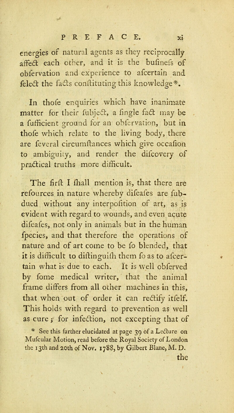 energies of natural agents as they reciprocally afFed each other, and it is the bufinefs of obfervation and experience to afcertain and feled: the fads conftituting this knowledge*. In thofe enquiries which have inanimate matter for their fubjedi:, a fmgle fadt may be a fufficient ground for an obfervation, but in thofe which relate to the living body, there are feveral circumftances which give occafion to ambiguii-y, and render the difcovery of pradlical truths more difficult. The firft I fhall mention is, that there are refoarces in nature wherebv difeafes are fub- dued without any interpolition of art, as is evident with regard to wounds, and even acute difeafes, not only in animals but in the human fpecies, and that therefore the operations of nature and of art come to be fo blended, that it is difficult to diftinguiffi them fo as to afcer- tain what is due to each. It is well obferved by fome medical v/riter, that the animal frame differs from all other machines in this, that when out of order it can rectify itfelf. This holds with regard to prevention as well as cure -; for infedtion, not excepting that of * See this farther elucidated at page 39 of a Le(5]:ure on Mufcular Motion, read before the Royal Society of London the 13th and 20th of Nov. 1788, by Gilbert Blane, M. D. the