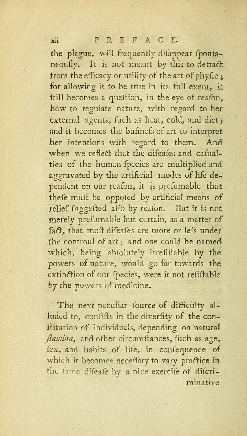 the plague, will frequently difappear fponta- neoully. It is not meant by this to detrad; from the efficacy or utility of the art of phyfic; for allowing it to be true in its full exent, it fiiil becomes a queflion, in the eye of reajfbn, how to regulate nature, v/ith regard to her external agents, fuch as heat, cold, and diet j and it becomes the bufmefs of art to interoret J. her intentions with regard to them. And when we refled; that the difeafes and cafual- ties of the human fpecies are multiplied and aggravated by the artificial modes of life de- pendent on our reafon, it is prefumable that thefe muft be oppofed by artificial means of relief fuggefted alfo by reafon. But it is not merely prefumable but certain, as a matter of fa6:, that mofi; difeafes are more or lefs under the controul of art; and one could be named which, being abfolutely irrefiftable by the powers of nature, would go far towards the extin<5lion of our fpecies, were it not refiflable by the powers of medicine. The next peculiar fource of difficulty al- luded to, confifls in the diverfity of the con- ilitution of individuals, depending on natural jlamina^ and other circumftances, fuch as age, fex, and habits of life, in confequence of which it becomes neceffary to vary prad:ice in X^n.^. i?.n\^ difeafe by a nice exercife of difcri- minatlve