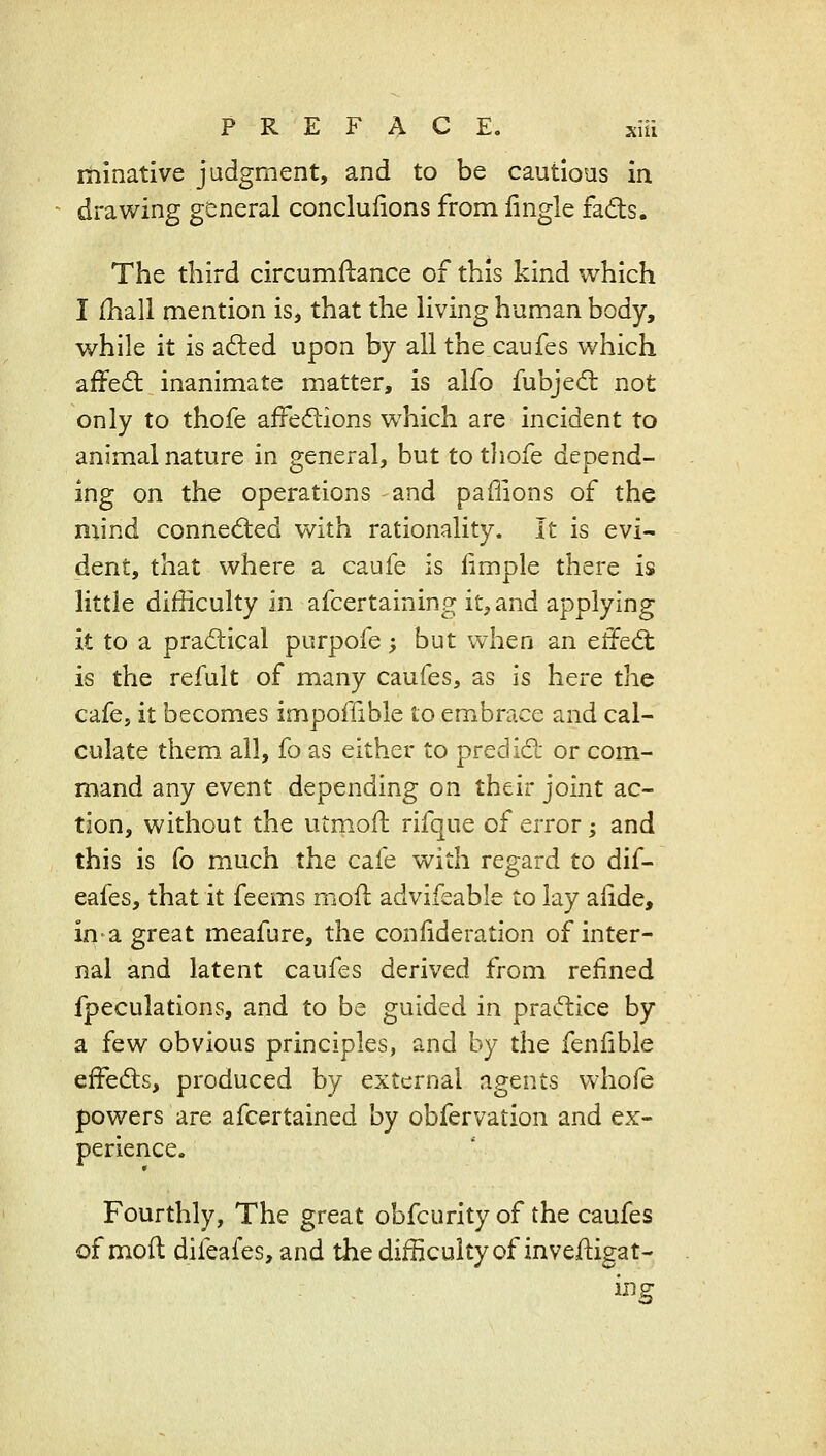 itilnative judgment, and to be cautious in drawing general conclulions from lingle fads. The third circumflance of this kind which I [hall mention is, that the living human body, while it is afted upon by all the caufes which affed; inanimate matter, is alfo fubjed not only to thofe affedions w^hich are incident to animal nature in general, but to thofe depend- ing on the operations and paffions of the niind connected with rationality. It is evi- dent, that where a caufe is iimple there is little difficulty in afcertaining it, and applying it to a pradtical purpofe; but when an effed: is the refult of many caufes, as is here the cafe, it becomes impoffible to embrace and cal- culate them all, fo as either to predid; or com- mand any event depending on their joint ac- tion, without the utmoft rifque of error; and this is fo much the cafe with regard to dif- eafes, that it feems moil advifeable to lay alide, in-a great meafure, the conlideration of inter- nal and latent caufes derived from refined fpeculations, and to be guided in pradice by a few obvious principles, and by the fenfible effeds, produced by external agents v^-hofe powers are afcertained by obfervation and ex- perience. Fourthly, The great obfcurity of the caufes of moft difeafes, and the difficulty of investigat- ing