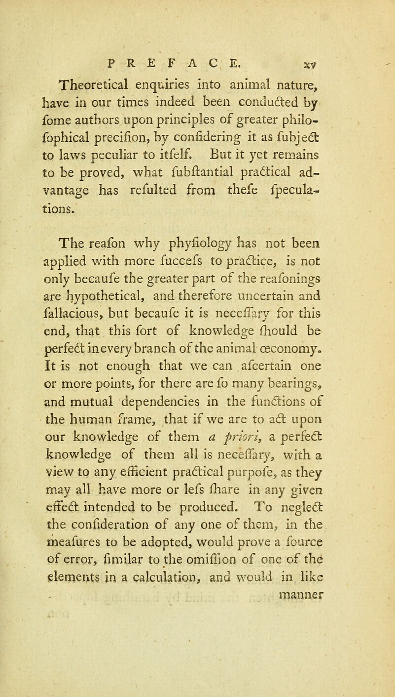 Theoretical enquiries into animal nature, have in our times indeed been conducted by fome authors upon principles of greater philo- fophical precilion, by conlidering it as fubjedt to laws peculiar to itfelf. But it yet remains to be proved, what fubflantial practical ad- vantage has refulted from thefe fpecula- tions. The reafon why phyiiology has not been applied with more fuccefs to practice, is not only becaufe the greater part of the reafonings are hypothetical, and therefore uncertain and fallacious, but becaufe it is neceilary for this end, that this fort of knowledge fhould be perfect in every branch of the animal oeconomy. It is not enough that we can afcertain one or more points, for there are fo many bearings, and mutual dependencies in the funcftions of the human frame, that if we are to a(fl upon our knowledge of them a prioj^i, a perfedt knowledge of them all is necelTary, with a view to any efficient pracflical purpofe, as they may all have more or lefs fliare in any given effed: intended to be produced. To negled: the confideration of any one of them, in the meafures to be adopted, would prove a fource of error, fimilar to the omiffion of one of the elements in a calculation, and would in like manner