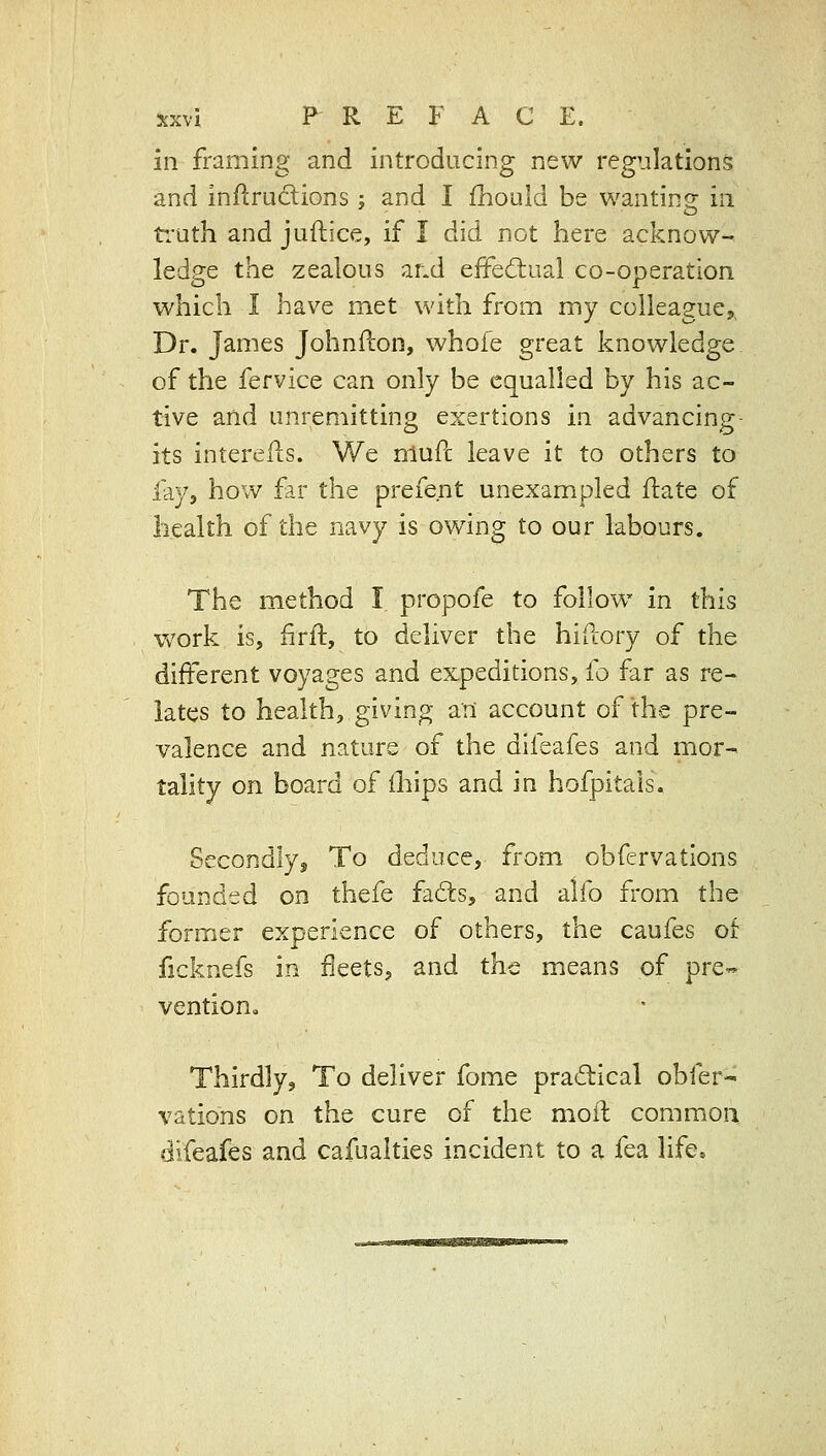 in framing and introducing new regulations and inflrudions; and I fhould be wanting in ti'uth and juftice, if I did not here acknow- ledge the zealous ar.d effediaal co-operation which I have met with from my colleague^ Dr. James Johnilon, whofe great knowledge of the fervice can only be equalled by his ac- tive and unremitting exertions in advancing- its interells. We nlufc leave it to others to lay, how far the prefent unexampled ilate of health of the navy is owing to our labours. The method I propofe to follow in this work is, firft, to deliver the hiftory of the different voyages and expeditions, fo far as re- lates to health, giving aii account of the pre- valence and nature of the difeafes and mor- tality on board of ihips and in hofpitals. Secondly, To deduce, from obfervations founded on thefe fafts, and alfo from the former experience of others, the caufes of ficknefs in fleets, and the means of pre« vention. Thirdly, To deliver fome practical obfer- vations on the cure of the moil commoa difeafes and cafualties incident to a fea life.