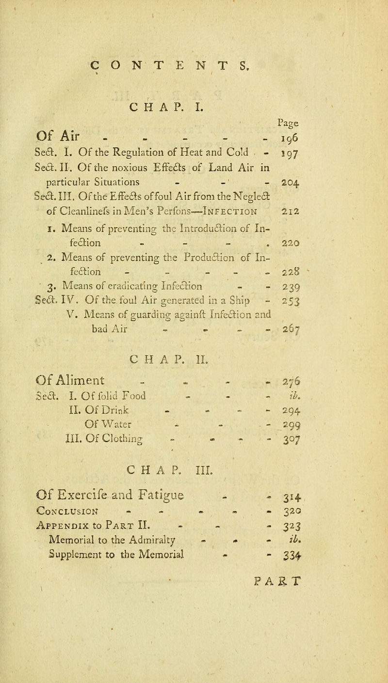CHAP. I. Page Of Air 196 Se6l. I. Of the Regulation of Heat and Cold - - 197 Se<3:. II. Of the noxious EfFedts of Land Air in particular Situations - - - 204 Sect. III. Of the Effects of foul Air from the Negledt of Cleanlinefs in Men's Perfons—Infection 2i2 1. Means of preventing the Introduction of In- fe(5tion - - - . 220 2. Means of preventing the Produdtion of In- fedtion - - _ _ „ 228 ■ 3. Means of eradicating Infection - - 239 Sedl. IV. Of the foul Air generated in a Ship - 253 V. Means of guarding againft InfeiSlion and bad Air - ... 267 C H A P. 11. Of Aliment at » - 276 Sea. I. OffoIidFood - - ib. II. Of Drink - - - 294. Of Water - - 299 III. Of Clothing - - 307 CHAP. III. Of Exercife and Fatigue - - 314 Conclusion - - . • • 320 Appendix to Part II. - - - 323 Memorial to the Admiralty - * - ib, Supplement to the Memorial - - 334. FAET