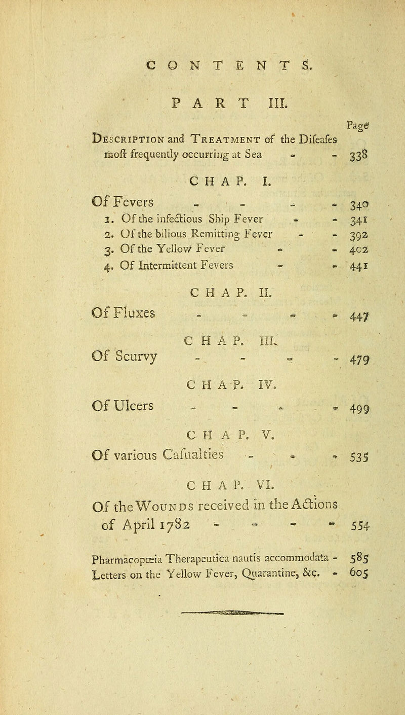 PART III. Description and Treatment of the Difeafes moft frequently occurring at Sea * - 338 CHAP. I. Of Fevers >. — ^ ^ 34c 3. Of the infectious Ship Fever - - 341 2r Of the bilious Remitting F ever - 392 3. Of the Yellow Fever - 402 4. Of Intermittent Fevers - m 441 CHAP. 11. Of Fluxes C H A P. Ilk * 447 Of Scurvy C H A-P. I¥» tw 479 Of Ulcers _ K= « Off 409 C H A P. V. Of various Cafualties - . * 535 CHAP. VL Of the Wounds received in the Adions of April 1782 - - - - 554 PharmacopcEia Therapeutica nautis accommodata - 585 Letters on the Yellow Fever, Qiiarantine, &g. - 605