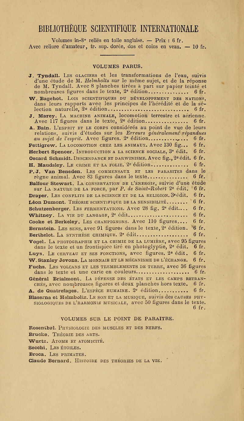 BIBLIOTHÈQUE SCIENTIFIQUE INTERNATIONALE Volumes in-8° reliés en toile anglaise. — Prix : 6 fr. Avec reliure d'amateur, tr. sup. dorée, dos et coins en veau. — 10 fr. VOLUMES PARUS. J. Tyndall. Les glaciers et les transformations de l'eau, suivis d'une étude de M. Helmholtz sur le même sujet, et de la réponse de M. Tyndall. Avec 8 planches tirées à part sur papier teinté et nombreuses figures dans le texte, 2e édition 6 fr. W. Bagehot. Lois scientifiques du développement des nations, dans leurs rapports avec les principes de l'hérédité et de la sé- lection naturelle, 2e édition 6 fr. J. Marey. La machine animale, locomotion terrestre et aérienne. Avec 117 figures dans le texte, 2e édition 6 fr. A. Bain. L'esprit et le corps considérés au point de vue de leurs relations, suivis d'études sur les Erreurs généralement répandues au sujet de l'esprit. Avec figures. 2e édition „... 6 fr. Pettigrew. La locomotion chez les animaux. Avec 130 fig... 6 fr. Herbert Spencer. Introduction a la science sociale, 3e édit. 6 fr. Oscard Schmidt. Descendance et darwinisme. Avec fig., 2e édit. 6 fr. H. Maudsley. Le crime et la folie. 2e édition 6 fr. P. J. Van Beneden. Les commensaux et les parasites dans le règne animal. Avec 83 figures dans le texte 6 fr. Balfour Stewart. La conservation de l'énergie, suivie d'une étude sur La nature de la force, par P. de Saint-Robert 2e édit. 6 fr. Draper. Les conflits de la science et de la religion. 38 édit. 6 fr. Léon Dumont. Théorie scientifique de la sensibilité 6 fr. Schutzenberger. Les fermentations. Avec 28 fig. 2e édit.... 6 fr. Wbitney. La vie du langage, 2e édit 6 fr. Cooke et Berkeley. Les champignons. Avec 110 figures.... 6 fr. Bernstein. Les sens, avec 91 figures dans le texte, 2e édition. v6 fr. Bertbelot. La synthèse chimique. 2e édit 6 fr. Vogel. La photographie et la chimie de la lumièrf., avec 95 figures dans le texte et un frontispice tiré en photoglyptie, 2e édit. 6 fr. Luys. Le cerveau et ses fonctions, avec figures. 2e édit. 6 fr. W. Stanley Jevons. La monnaie et le mécanisme de l'échange. 6 fr. Fuchs. Les volcans et les tremblements de terre, avec 36 figures dans le texte et une carte en couleurs 6 fr. Général Brialmont. La défense des états et les camps retran- chés, avec nombreuses figures et deux planches hors texte. 6 fr. A. de Quatrefages. L'espèce humaine. 2e édition 6 fr. Blaserna et Helmboltz. Le son et la musique, suivis des causes phy- siologiques de l'harmonie musicale, avec 50 figures dans le texte. 6 fr. VOLUMES SUR LE POINT DE PARAITRE. Rosentbal. Physiologie des muscles et des nerfs. Brucke. Théorie des arts. Wurtz. Atome et atomicité. Secobi. Les étoiles. Broca. Les primates. Claude Bernard. Histoire des théories de la vie.