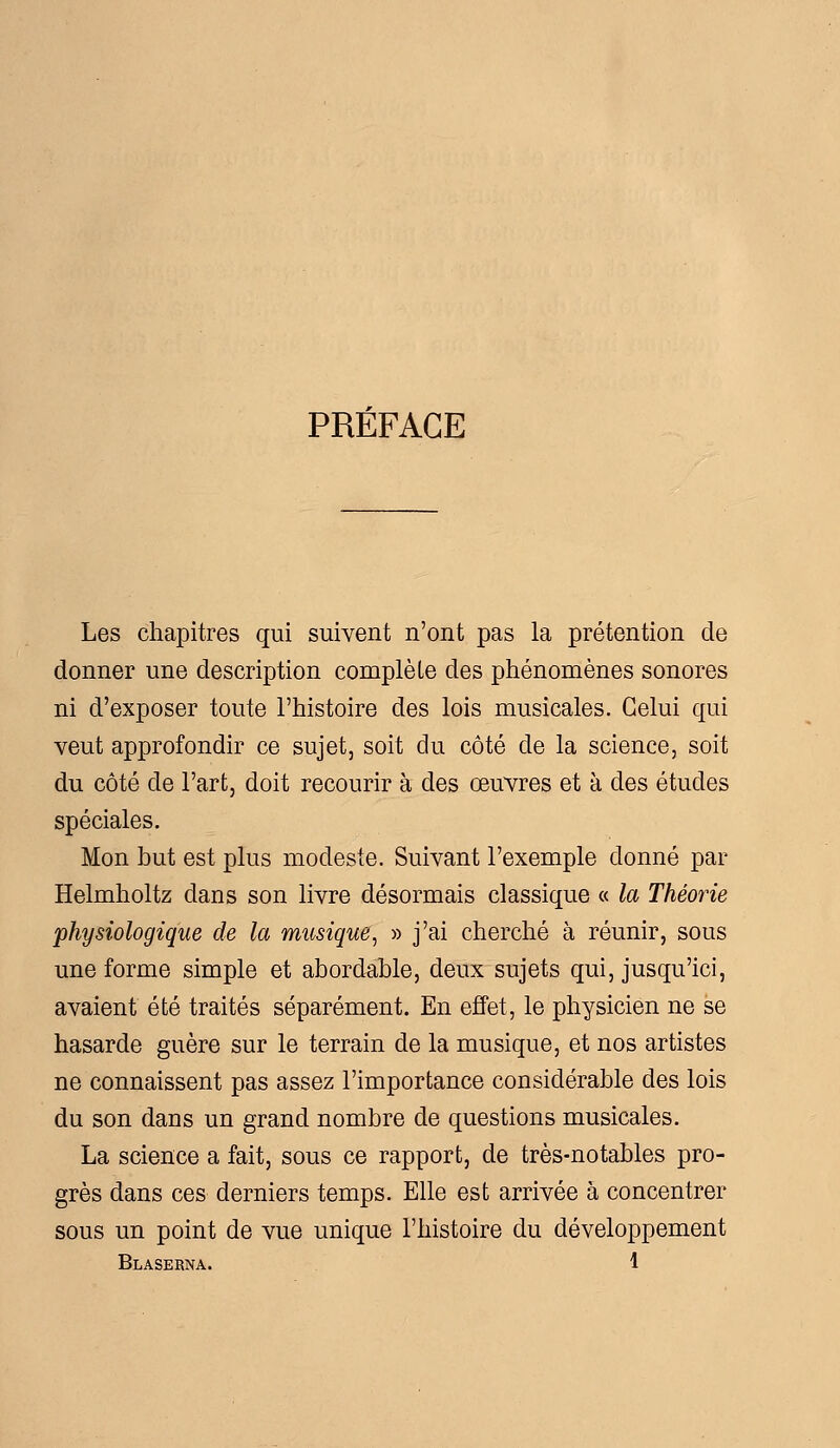 PREFACE Les chapitres qui suivent n'ont pas la prétention de donner une description complèle des phénomènes sonores ni d'exposer toute l'histoire des lois musicales. Celui qui veut approfondir ce sujet, soit du côté de la science, soit du côté de l'art, doit recourir à des œuvres et à des études spéciales. Mon but est plus modeste. Suivant l'exemple donné par Helmholtz dans son livre désormais classique « la Théorie physiologique de la musique, » j'ai cherché à réunir, sous une forme simple et abordable, deux sujets qui, jusqu'ici, avaient été traités séparément. En effet, le physicien ne se hasarde guère sur le terrain de la musique, et nos artistes ne connaissent pas assez l'importance considérable des lois du son dans un grand nombre de questions musicales. La science a fait, sous ce rapport, de très-notables pro- grès dans ces derniers temps. Elle est arrivée à concentrer sous un point de vue unique l'histoire du développement