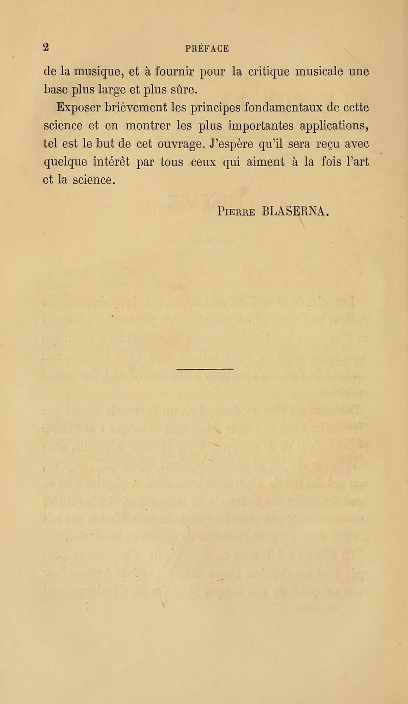 de la musique, et à fournir pour la critique musicale une base plus large et plus sûre. Exposer brièvement les principes fondamentaux de cette science et en montrer les plus importantes applications, tel est le but de cet ouvrage. J'espère qu'il sera reçu avec quelque intérêt par tous ceux qui aiment à la fois l'art et la science. Pierre BLASERNA.