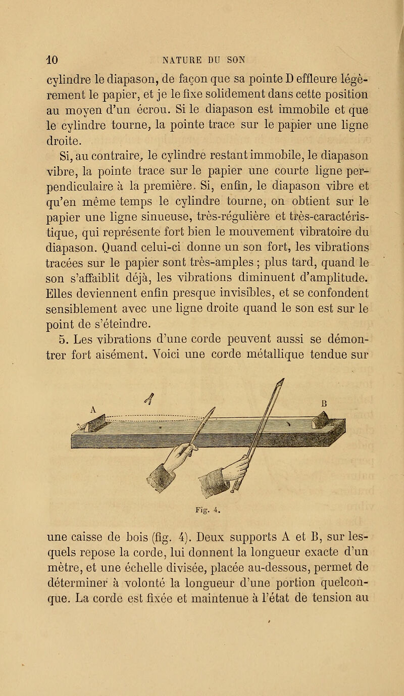 cylindre le diapason, de façon que sa pointe D effleure légè- rement le papier, et je le fixe solidement dans cette position au moyen d'un écrou. Si le diapason est immobile et que le cylindre tourne, la pointe trace sur le papier une ligne droite. Si, au contraire, le cylindre restant immobile, le diapason vibre, la pointe trace sur le papier une courte ligne per- pendiculaire à la première. Si, enfin, le diapason vibre et qu'en même temps le cylindre tourne, on obtient sur le papier une ligne sinueuse, très-régulière et très-caractéris- tique, qui représente fort bien le mouvement vibratoire du diapason. Quand celui-ci donne un son fort, les vibrations tracées sur le papier sont très-amples ; plus tard, quand le son s'affaiblit déjà, les vibrations diminuent d'amplitude. Elles deviennent enfin presque invisibles, et se confondent sensiblement avec une ligne droite quand le son est sur le point de s'éteindre. 5. Les vibrations d'une corde peuvent aussi se démon- trer fort aisément. Yoici une corde métallique tendue sur une caisse de bois (flg. 4). Deux supports A et B, sur les- quels repose la corde, lui donnent la longueur exacte d'un mètre, et une échelle divisée, placée au-dessous, permet de déterminer à volonté la longueur d'une portion quelcon- que. La corde est fixée et maintenue à l'état de tension au