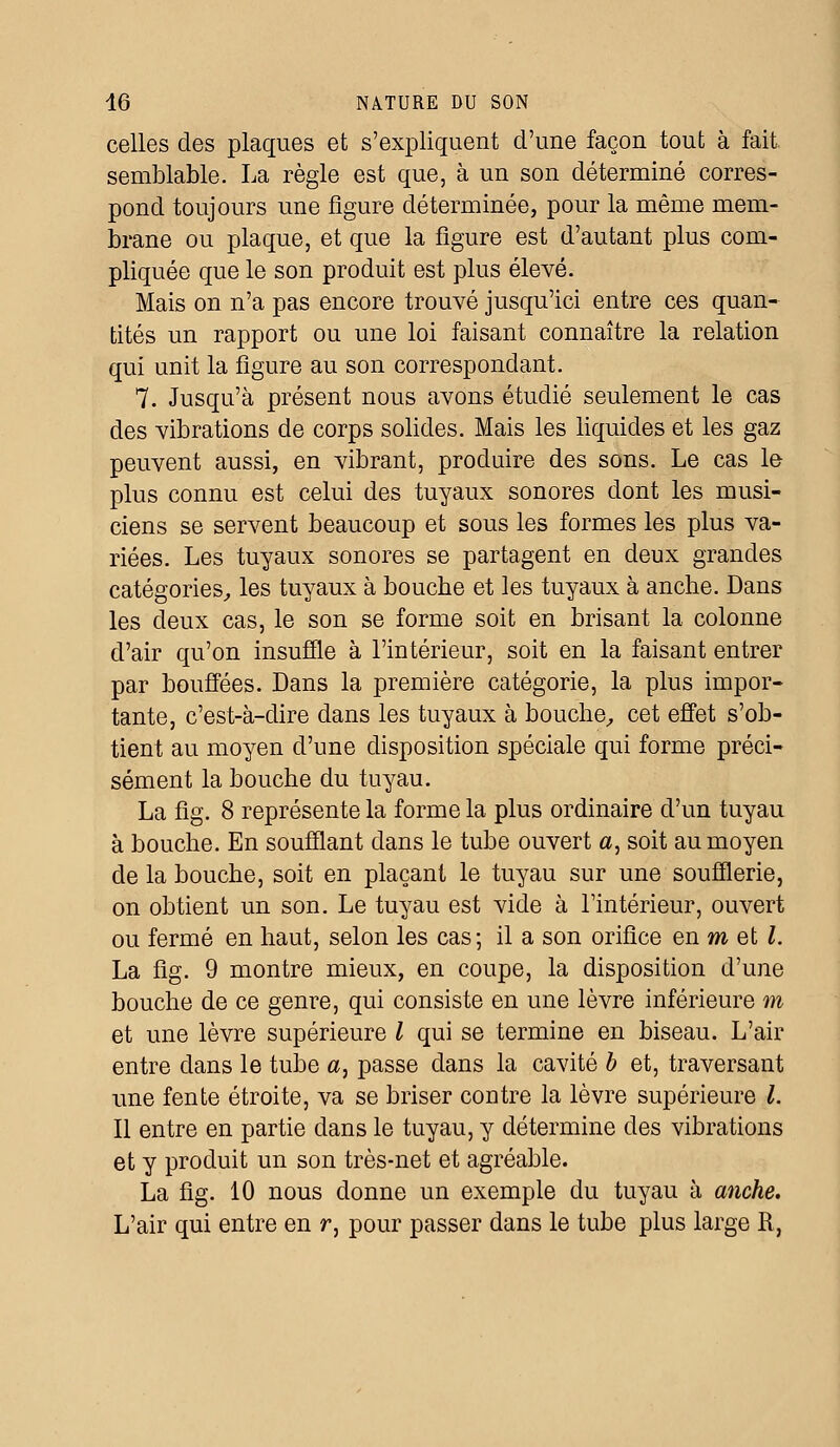 celles des plaques et s'expliquent d'une façon tout à fait, semblable. La règle est que, à un son déterminé corres- pond toujours une figure déterminée, pour la même mem- brane ou plaque, et que la figure est d'autant plus com- pliquée que le son produit est plus élevé. Mais on n'a pas encore trouvé jusqu'ici entre ces quan- tités un rapport ou une loi faisant connaître la relation qui unit la figure au son correspondant. 7. Jusqu'à présent nous avons étudié seulement le cas des vibrations de corps solides. Mais les liquides et les gaz peuvent aussi, en vibrant, produire des sons. Le cas le plus connu est celui des tuyaux sonores dont les musi- ciens se servent beaucoup et sous les formes les plus va- riées. Les tuyaux sonores se partagent en deux grandes catégories, les tuyaux à bouche et les tuyaux à anche. Dans les deux cas, le son se forme soit en brisant la colonne d'air qu'on insuffle à l'intérieur, soit en la faisant entrer par bouffées. Dans la première catégorie, la plus impor- tante, c'est-à-dire dans les tuyaux à bouche, cet effet s'ob- tient au moyen d'une disposition spéciale qui forme préci- sément la bouche du tuyau. La fig. 8 représente la forme la plus ordinaire d'un tuyau à bouche. En soufflant dans le tube ouvert a, soit au moyen de la bouche, soit en plaçant le tuyau sur une soufflerie, on obtient un son. Le tuyau est vide à l'intérieur, ouvert ou fermé en haut, selon les cas; il a son orifice en m et l. La fig. 9 montre mieux, en coupe, la disposition d'une bouche de ce genre, qui consiste en une lèvre inférieure m et une lèvre supérieure l qui se termine en biseau. L'air entre dans le tube a, passe dans la cavité b et, traversant une fente étroite, va se briser contre la lèvre supérieure l. Il entre en partie dans le tuyau, y détermine des vibrations et y produit un son très-net et agréable. La fig. 10 nous donne un exemple du tuyau à anche. L'air qui entre en r, pour passer dans le tube plus large R,