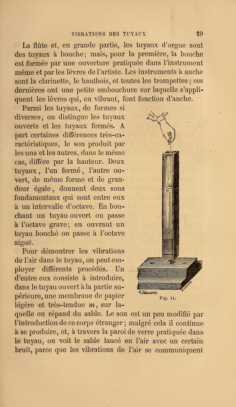 La flûte et, en grande partie, les tuyaux d'orgue sont des tuyaux à bouche; mais, pour la première, la bouche est formée par une ouverture pratiquée dans l'instrument même et par les lèvres de l'artiste. Les instruments à anche sont la clarinette, le hautbois, et toutes les trompettes ; ces dernières ont une petite embouchure sur laquelle s'appli- quent les lèvres qui, en vibrant, font fonction d'anche. Parmi les tuyaux, de formes si diverses, on distingue les tuyaux ouverts et les tuyaux fermés. A part certaines différences très-ca- ractéristiques, le son produit par les uns et les autres, dans le même cas, diffère par la hauteur. Deux tuyaux, l'un fermé, l'autre ou- vert, de même forme et de gran- deur égale, donnent deux sons fondamentaux qui sont entre eux à un intervalle d'octave. En bou- chant un tuyau ouvert on passe à l'octave grave; en ouvrant un tuyau bouché on passe à l'octave aiguë. Pour démontrer les vibrations de F air dans le tuyau, on peut em- ployer différents procédés. Un d'entre eux consiste à introduire, dans le tuyau ouvert à la partie su- périeure, une membrane de papier légère et très-tendue m, sur la- quelle on répand du sable. Le son est un peu modifié par l'introduction de ce corps étranger ; malgré cela il continue à se produire, et, à travers la paroi de verre pratiquée dans- le tuyau, on voit le sable lancé en l'air avec un certain bruit, parce que les vibrations de l'air se communiquent î-JâfomAof) Fig. 11.