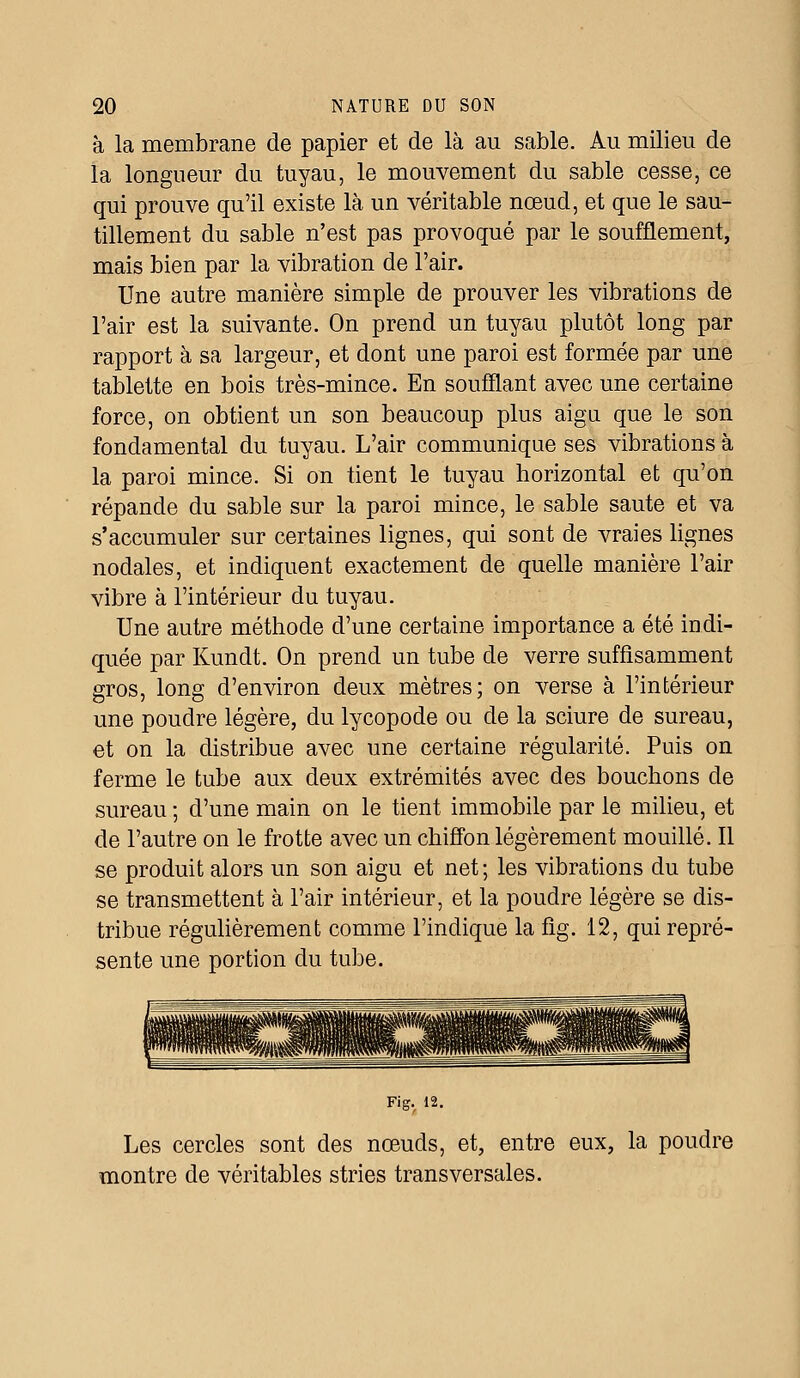 à la membrane de papier et de là au sable. Au milieu de la longueur du tuyau, le mouvement du sable cesse, ce qui prouve qu'il existe là un véritable nœud, et que le sau- tillement du sable n'est pas provoqué par le soufflement, mais bien par la vibration de l'air. Une autre manière simple de prouver les vibrations de l'air est la suivante. On prend un tuyau plutôt long par rapport à sa largeur, et dont une paroi est formée par une tablette en bois très-mince. En soufflant avec une certaine force, on obtient un son beaucoup plus aigu que le son fondamental du tuyau. L'air communique ses vibrations à la paroi mince. Si on tient le tuyau horizontal et qu'on répande du sable sur la paroi mince, le sable saute et va s'accumuler sur certaines lignes, qui sont de vraies lignes nodales, et indiquent exactement de quelle manière l'air vibre à l'intérieur du tuyau. Une autre méthode d'une certaine importance a été indi- quée par Kundt. On prend un tube de verre suffisamment gros, long d'environ deux mètres; on verse à l'intérieur une poudre légère, du lycopode ou de la sciure de sureau, et on la distribue avec une certaine régularité. Puis on ferme le tube aux deux extrémités avec des bouchons de sureau ; d'une main on le tient immobile par le milieu, et de l'autre on le frotte avec un chiffon légèrement mouillé. Il se produit alors un son aigu et net; les vibrations du tube se transmettent à l'air intérieur, et la poudre légère se dis- tribue régulièrement comme l'indique la fig. 12, qui repré- sente une portion du tube. Fig. 12. Les cercles sont des nœuds, et, entre eux, la poudre montre de véritables stries transversales.