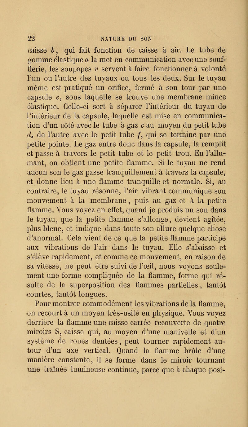 caisse 6, qui fait fonction de caisse à air. Le tube de gomme élastique a la met en communication avec une souf- flerie, les soupapes v servent à faire fonctionner à volonté l'un ou l'autre des tuyaux ou tous les deux. Sur le tuyau même est pratiqué un orifice, fermé à son tour par une capsule e, sous laquelle se trouve une membrane mince élastique. Celle-ci sert à séparer l'intérieur du tuyau de l'intérieur de la capsule, laquelle est mise en communica- tion d'un côté avec le tube à gaz c au moyen du petit tube d, de l'autre avec le petit tube /, qui se termine par une petite pointe. Le gaz entre donc dans la capsule, la remplit et passe à travers le petit tube et le petit trou. En l'allu- mant, on obtient une petite flamme. Si le tuyau ne rend aucun son le gaz passe tranquillement à travers la capsule, et donne lieu à une flamme tranquille et normale. Si, au contraire, le tuyau résonne, l'air vibrant communique son mouvement à la membrane, puis au gaz et à la petite flamme. Vous voyez en effet, quand je produis un son dans le tuyau, que la petite flamme s'allonge, devient agitée, plus bleue, et indique dans toute son allure quelque chose d'anormal. Cela vient de ce que la petite flamme participe aux vibrations de l'air dans le tuyau. Elle s'abaisse et s'élève rapidement, et comme ce mouvement, en raison de sa vitesse, ne peut être suivi de l'œil, nous voyons seule- ment une forme compliquée de la flamme, forme qui ré- sulte de la superposition des flammes partielles, tantôt courtes, tantôt longues. Pour montrer commodément les vibrations de la flamme, on recourt à un moyen très-usité en physique. Vous voyez derrière la flamme une caisse carrée recouverte de quatre miroirs S, caisse qui, au moyen d'une manivelle et d'un système de roues dentées, peut tourner rapidement au- tour d'un axe vertical. Quand la flamme brûle d'une manière constante, il se forme dans le miroir tournant une traînée lumineuse continue, parce que à chaque posi-