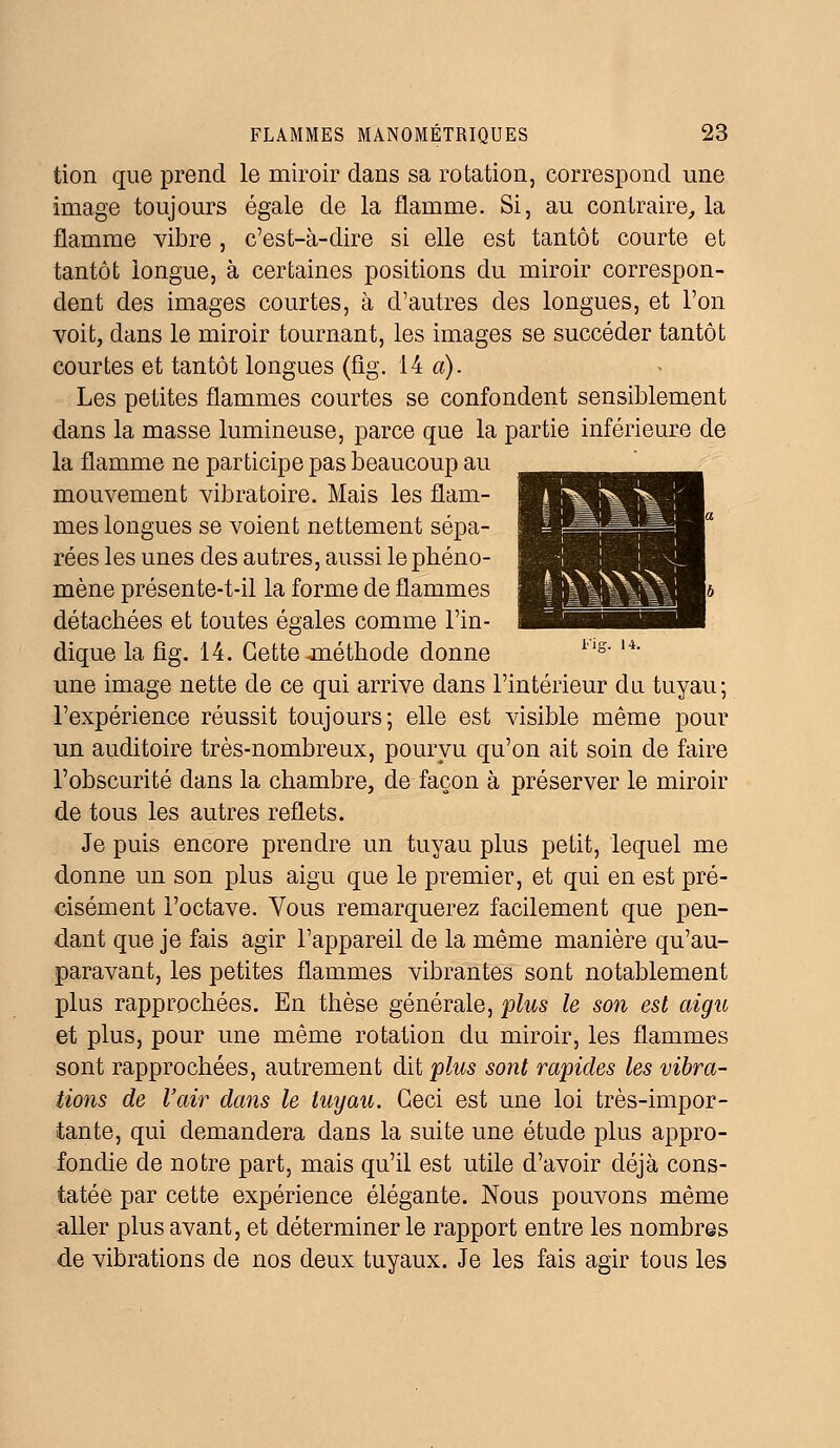 tion que prend le miroir dans sa rotation, correspond une image toujours égale de la flamme. Si, au contraire,, la flamme vibre , c'est-à-dire si elle est tantôt courte et tantôt longue, à certaines positions du miroir correspon- dent des images courtes, à d'autres des longues, et l'on voit, dans le miroir tournant, les images se succéder tantôt courtes et tantôt longues (fig. 14 a). Les petites flammes courtes se confondent sensiblement dans la masse lumineuse, parce que la partie inférieure de la flamme ne participe pas beaucoup au mouvement vibratoire. Mais les flam- mes longues se voient nettement sépa- rées les unes des autres, aussi le phéno- mène présente-t-il la forme de flammes détachées et toutes égales comme l'in- dique la fig. 14. Cette jnéthode donne i,lg' u' une image nette de ce qui arrive dans l'intérieur du tuyau; l'expérience réussit toujours; elle est visible même pour un auditoire très-nombreux, pourvu qu'on ait soin de faire l'obscurité dans la chambre, de façon à préserver le miroir de tous les autres reflets. Je puis encore prendre un tuyau plus petit, lequel me donne un son plus aigu que le premier, et qui en est pré- cisément l'octave. Vous remarquerez facilement que pen- dant que je fais agir l'appareil de la même manière qu'au- paravant, les petites flammes vibrantes sont notablement plus rapprochées. En thèse générale, plus le son est aigu et plus, pour une même rotation du miroir, les flammes sont rapprochées, autrement dit plus sont rapides les vibra- tions de l'air dans le tuyau. Ceci est une loi très-impor- tante, qui demandera dans la suite une étude plus appro- fondie de notre part, mais qu'il est utile d'avoir déjà cons- tatée par cette expérience élégante. Nous pouvons même aller plus avant, et déterminer le rapport entre les nombres de vibrations de nos deux tuyaux. Je les fais agir tous les