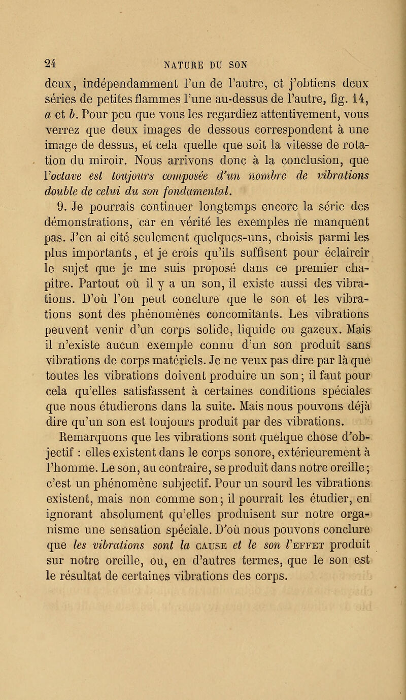 deux, indépendamment l'un de l'autre, et j'obtiens deux séries de petites flammes l'une au-dessus de l'autre, fig. 14, a et b. Pour peu que vous les regardiez attentivement, vous verrez que deux images de dessous correspondent à une image de dessus, et cela quelle que soit la vitesse de rota- tion du miroir. Nous arrivons donc à la conclusion, que Yoctave est toujours composée d'un nombre de vibrations double de celui du son fondamental. 9. Je pourrais continuer longtemps encore la série des démonstrations, car en vérité les exemples ne manquent pas. J'en ai cité seulement quelques-uns, choisis parmi les plus importants, et je crois qu'ils suffisent pour éclaircir le sujet que je me suis proposé dans ce premier cha- pitre. Partout où il y a un son, il existe aussi des vibra- tions. D'où l'on peut conclure que le son et les vibra- tions sont des phénomènes concomitants. Les vibrations peuvent venir d'un corps solide, liquide ou gazeux. Mais il n'existe aucun exemple connu d'un son produit sans vibrations de corps matériels. Je ne veux pas dire par là que toutes les vibrations doivent produire un son ; il faut pour cela qu'elles satisfassent à certaines conditions spéciales que nous étudierons dans la suite. Mais nous pouvons déjà dire qu'un son est toujours produit par des vibrations. Remarquons que les vibrations sont quelque chose d'ob- jectif : elles existent dans le corps sonore, extérieurement à l'homme. Le son, au contraire, se produit dans notre oreille ; c'est un phénomène subjectif. Pour un sourd les vibrations existent, mais non comme son; il pourrait les étudier, en ignorant absolument qu'elles produisent sur notre orga- nisme une sensation spéciale. D'où nous pouvons conclure que les vibrations sont la cause et le son Teffet produit sur notre oreille, ou, en d'autres termes, que le son est le résultat de certaines vibrations des corps.