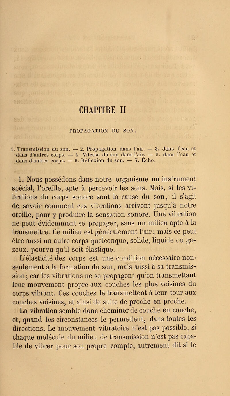 CHAPITRE II PROPAGATION DU SON. 1. Transmission du son. — 2. Propagation dans l'air. — 3. dans l'eau et dans d'autres corps. — 4. Vitesse du son dans l'air. — 5. dans l'eau et dans d'autres corps. — 6. Réflexion du son. — 7. Écho. 1. Nous possédons dans notre organisme un instrument spécial, l'oreille, apte à percevoir les sons. Mais, si les vi- brations du corps sonore sont la cause du son, il s'agit de savoir comment ces vibrations arrivent jusqu'à notre oreille, pour y produire la sensation sonore. Une vibration ne peut évidemment se propager, sans un milieu apte à la transmettre. Ce milieu est généralement l'air; mais ce peut être aussi un autre corps quelconque, solide, liquide ou ga- zeux, pourvu qu'il soit élastique. L'élasticité des corps est une condition nécessaire non- seulement à la formation du son, mais aussi à sa transmis- sion ; car les vibrations ne se propagent qu'en transmettant leur mouvement propre aux couches les plus voisines du corps vibrant. Ces couches le transmettent à leur tour aux couches voisines, et ainsi de suite de proche en proche. La vibration semble donc cheminer de couche en couche, et, quand les circonstances le permettent, dans toutes les directions. Le mouvement vibratoire n'est pas possible, si chaque molécule du milieu de transmission n'est pas capa- ble de vibrer pour son propre compte, autrement dit si le