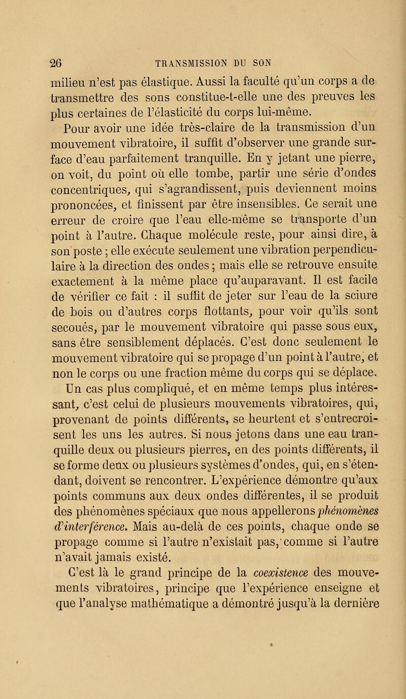milieu n'est pas élastique. Aussi la faculté qu'un corps a de transmettre des sons constitue-t-elle une des preuves les plus certaines de l'élasticité du corps lui-même. Pour avoir une idée très-claire de la transmission d'un mouvement vibratoire, il suffit d'observer une grande sur- face d'eau parfaitement tranquille. En y jetant une pierre, on voit, du point où elle tombe, partir une série d'ondes concentriques, qui s'agrandissent, puis deviennent moins prononcées, et finissent par être insensibles. Ce serait une erreur de croire que l'eau elle-même se transporte d'un point à l'autre. Chaque molécule reste, pour ainsi dire, à son poste ; elle exécute seulement une vibration perpendicu- laire à la direction des ondes ; mais elle se retrouve ensuite exactement à la même place qu'auparavant. Il est facile de vérifier ce fait : il suffit de jeter sur l'eau de la sciure de bois ou d'autres corps flottants, pour voir qu'ils sont secoués, par le mouvement vibratoire qui passe sous eux, sans être sensiblement déplacés. C'est donc seulement le mouvement vibratoire qui se propage d'un point à l'autre, et non le corps ou une fraction même du corps qui se déplace. Un cas plus compliqué, et en même temps plus intéres- sant, c'est celui de plusieurs mouvements vibratoires, qui, provenant de points différents, se heurtent et s'entrecroi- sent les uns les autres. Si nous jetons dans une eau tran- quille deux ou plusieurs pierres, en des points différents, il se forme deux ou plusieurs systèmes d'ondes, qui, en s'éten- dant, doivent se rencontrer. L'expérience démontre qu'aux points communs aux deux oncles différentes, il se produit des phénomènes spéciaux que nous appellerons phénomènes d'interférence. Mais au-delà de ces points, chaque onde se propage comme si l'autre n'existait pas,'comme si l'autre n'avait jamais existé. C'est là le grand principe de la coexistence des mouve- ments vibratoires, principe que l'expérience enseigne et que l'analyse mathématique a démontré jusqu'à la dernière