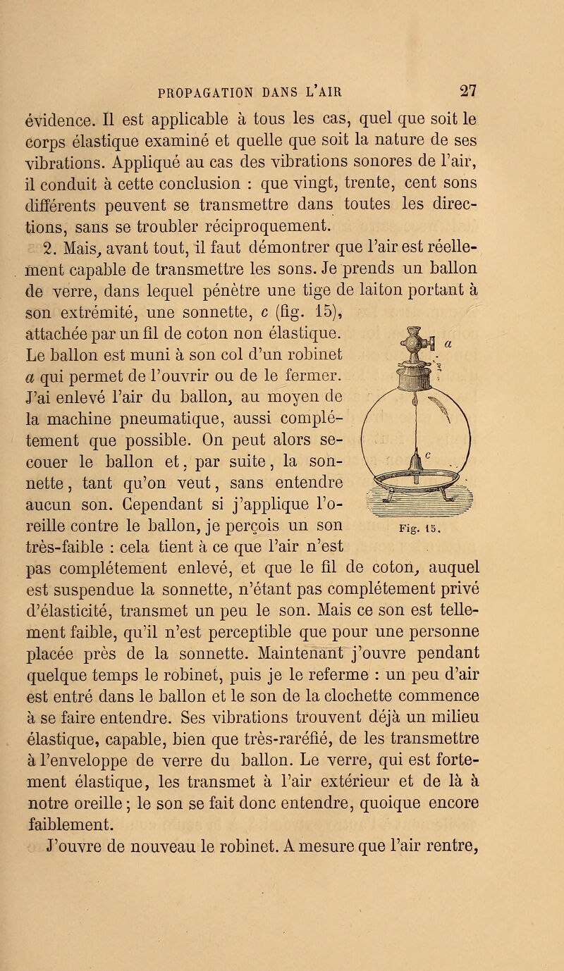 évidence. Il est applicable à tous les cas, quel que soit le corps élastique examiné et quelle que soit la nature de ses vibrations. Appliqué au cas des vibrations sonores de l'air, il conduit à cette conclusion : que vingt, trente, cent sons différents peuvent se transmettre dans toutes les direc- tions, sans se troubler réciproquement. 2. Mais, avant tout, il faut démontrer que l'air est réelle- ment capable de transmettre les sons. Je prends un ballon de verre, dans lequel pénètre une tige de laiton portant à son extrémité, une sonnette, c (fig. 15), attachée par un fil de coton non élastique. Le ballon est muni à son col d'un robinet a qui permet de l'ouvrir ou de le fermer. J'ai enlevé l'air du ballon, au moyen de la machine pneumatique, aussi complè- tement que possible. On peut alors se- couer le ballon et, par suite, la son- nette , tant qu'on veut, sans entendre aucun son. Cependant si j'applique l'o- reille contre le ballon, je perçois un son Fig. is. très-faible : cela tient à ce que l'air n'est pas complètement enlevé, et que le fil de coton, auquel est suspendue la sonnette, n'étant pas complètement privé d'élasticité, transmet un peu le son. Mais ce son est telle- ment faible, qu'il n'est perceptible que pour une personne placée près de la sonnette. Maintenant j'ouvre pendant quelque temps le robinet, puis je le referme : un peu d'air est entré dans le ballon et le son de la clochette commence à se faire entendre. Ses vibrations trouvent déjà un milieu élastique, capable, bien que très-raréfié, de les transmettre à l'enveloppe de verre du ballon. Le verre, qui est forte- ment élastique, les transmet à l'air extérieur et de là à notre oreille ; le son se fait donc entendre, quoique encore faiblement. J'ouvre de nouveau le robinet. A mesure que l'air rentre,