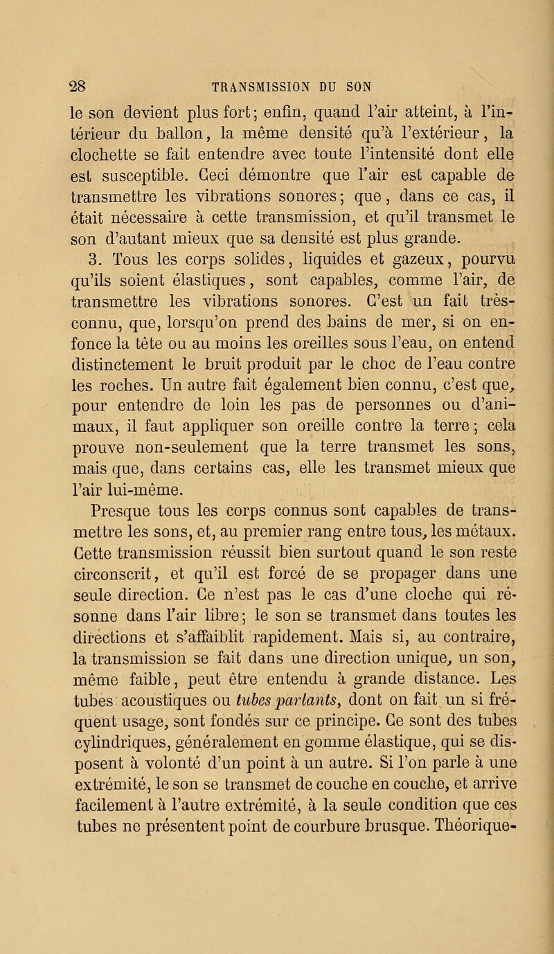 le son devient plus fort ; enfin, quand l'air atteint, à l'in- térieur du ballon, la même densité qu'à l'extérieur, la clochette se fait entendre avec toute l'intensité dont elle est susceptible. Ceci démontre que l'air est capable de transmettre les vibrations sonores ; que, dans ce cas, il était nécessaire à cette transmission, et qu'il transmet le son d'autant mieux que sa densité est plus grande. 3. Tous les corps solides, liquides et gazeux, pourvu qu'ils soient élastiques, sont capables, comme l'air, de transmettre les vibrations sonores. C'est un fait très- connu, que, lorsqu'on prend des, bains de mer, si on en- fonce la tête ou au moins les oreilles sous l'eau, on entend distinctement le bruit produit par le choc de l'eau contre les roches. Un autre fait également bien connu, c'est que, pour entendre de loin les pas de personnes ou d'ani- maux, il faut appliquer son oreille contre la terre ; cela prouve non-seulement que la terre transmet les sons, mais que, dans certains cas, elle les transmet mieux que l'air lui-même. Presque tous les corps connus sont capables de trans- mettre les sons, et, au premier rang entre tous, les métaux. Cette transmission réussit bien surtout quand le son reste circonscrit, et qu'il est forcé de se propager dans une seule direction. Ce n'est pas le cas d'une cloche qui ré- sonne dans l'air libre ; le son se transmet dans toutes les directions et s'affaiblit rapidement. Mais si, au contraire, la transmission se fait dans une direction unique, un son, même faible, peut être entendu à grande distance. Les tubes acoustiques ou tubes parlants, dont on fait un si fré- quent usage, sont fondés sur ce principe. Ce sont des tubes cylindriques, généralement en gomme élastique, qui se dis- posent à volonté d'un point à un autre. Si l'on parle à une extrémité, le son se transmet de couche en couche, et arrive facilement à l'autre extrémité, à la seule condition que ces tubes ne présentent point de courbure brusque. Théorique-