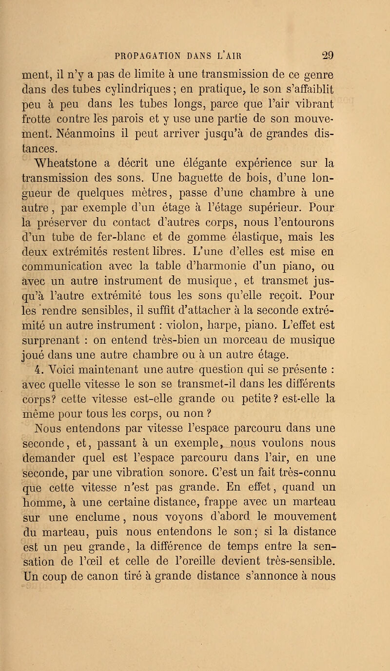 ment, il n'y a pas de limite à une transmission de ce genre dans des tubes cylindriques ; en pratique, le son s'affaiblit peu à peu dans les tubes longs, parce que l'air vibrant frotte contre les parois et y use une partie de son mouve- ment. Néanmoins il peut arriver jusqu'à de grandes dis- tances. Wheatstone a décrit une élégante expérience sur la transmission des sons. Une baguette de bois, d'une lon- gueur de quelques mètres, passe d'une chambre à une autre, par exemple d'un étage à l'étage supérieur. Pour la préserver du contact d'autres corps, nous l'entourons d'un tube de fer-blanc et de gomme élastique, mais les deux extrémités restent libres. L'une d'elles est mise en communication avec la table d'harmonie d'un piano, ou avec un autre instrument de musique, et transmet jus- qu'à l'autre extrémité tous les sons qu'elle reçoit. Pour les rendre sensibles, il suffit d'attacher à la seconde extré- mité un autre instrument : violon, harpe, piano. L'effet est surprenant : on entend très-bien un morceau de musique joué dans une autre chambre ou à un autre étage. 4. Voici maintenant une autre question qui se présente : avec quelle vitesse le son se transmet-il dans les différents corps? cette vitesse est-elle grande ou petite? est-elle la même pour tous les corps, ou non ? Nous entendons par vitesse l'espace parcouru dans une seconde, et, passant à un exemple, nous voulons nous demander quel est l'espace parcouru dans l'air, en une seconde, par une vibration sonore. C'est un fait très-connu que cette vitesse n'est pas grande. En effet, quand un homme, à une certaine distance, frappe avec un marteau sur une enclume, nous voyons d'abord le mouvement du marteau, puis nous entendons le son; si la distance est un peu grande, la différence de temps entre la sen- sation de l'œil et celle de l'oreille devient très-sensible. Un coup de canon tiré à grande distance s'annonce à nous