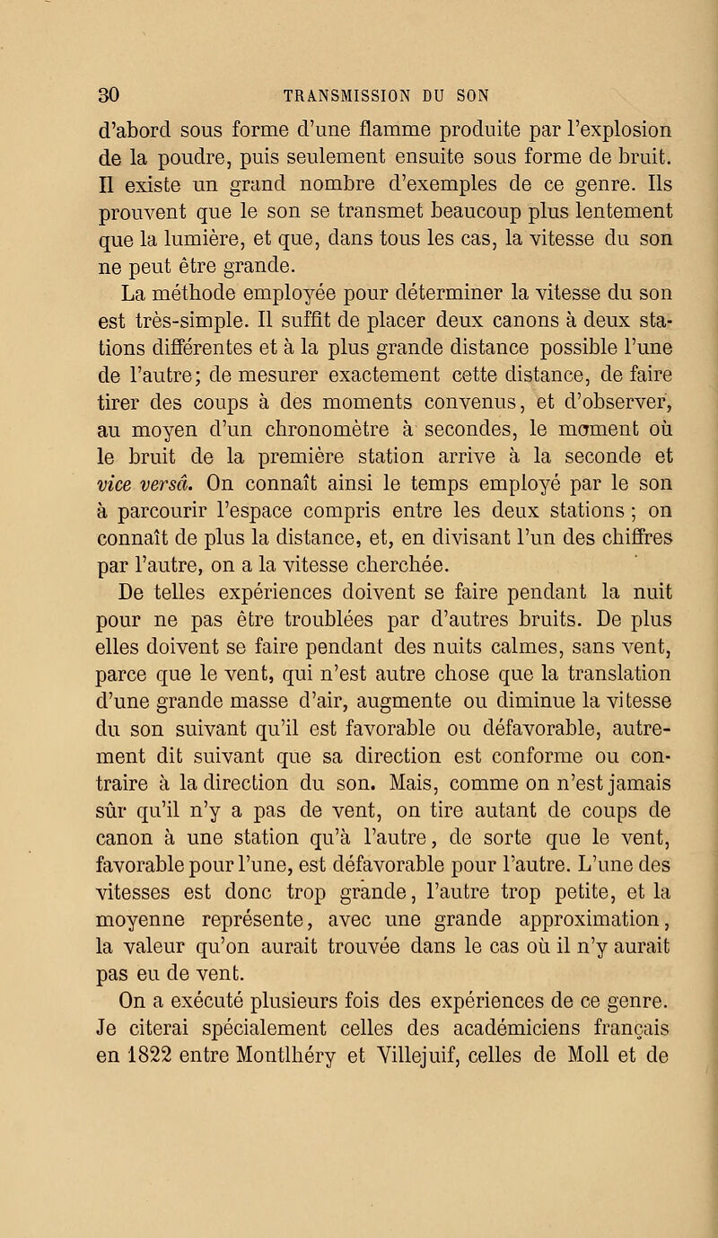 d'abord sous forme d'une flamme produite par l'explosion de la poudre, puis seulement ensuite sous forme de bruit. Il existe un grand nombre d'exemples de ce genre. Ils prouvent que le son se transmet beaucoup plus lentement que la lumière, et que, dans tous les cas, la vitesse du son ne peut être grande. La méthode employée pour déterminer la vitesse du son est très-simple. Il suffît de placer deux canons à deux sta- tions différentes et à la plus grande distance possible l'une de l'autre; de mesurer exactement cette distance, défaire tirer des coups à des moments convenus, et d'observer, au moyen d'un chronomètre à secondes, le moment où le bruit de la première station arrive à la seconde et vice versa. On connaît ainsi le temps employé par le son à parcourir l'espace compris entre les deux stations ; on connaît de plus la distance, et, en divisant l'un des chiffres par l'autre, on a la vitesse cherchée. De telles expériences doivent se faire pendant la nuit pour ne pas être troublées par d'autres bruits. De plus elles doivent se faire pendant des nuits calmes, sans vent, parce que le vent, qui n'est autre chose que la translation d'une grande masse d'air, augmente ou diminue la vitesse du son suivant qu'il est favorable ou défavorable, autre- ment dit suivant que sa direction est conforme ou con- traire à la direction du son. Mais, comme on n'est jamais sûr qu'il n'y a pas de vent, on tire autant de coups de canon à une station qu'à l'autre, de sorte que le vent, favorable pour l'une, est défavorable pour l'autre. L'une des vitesses est donc trop grande, l'autre trop petite, et la moyenne représente, avec une grande approximation, la valeur qu'on aurait trouvée dans le cas où il n'y aurait pas eu de vent. On a exécuté plusieurs fois des expériences de ce genre. Je citerai spécialement celles des académiciens français en 1822 entre Montlhéry et Yillejuif, celles de Moll et de