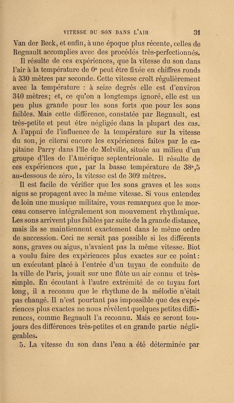 Yan der Beck, et enfin, aune époque plus récente, celles de Regnault accomplies avec des procédés très-perfectionnés. Il résulte de ces expériences, que la vitesse du son dans l'air à la température de 0° peut être fixée en chiffres ronds à 330 mètres par seconde. Cette vitesse croît régulièrement avec la température : à seize degrés elle est d'environ 340 mètres; et, ce qu'on a longtemps ignoré, elle est un peu plus grande pour les sons forts que pour les sons faibles. Mais cette différence, constatée par Regnault, est très-petite et peut être négligée dans la plupart des cas. A l'appui de l'influence de la température sur la vitesse du son, je citerai encore les expériences faites par le ca- pitaine Parry dans l'île de Melville, située au milieu d'un groupe d'îles de l'Amérique septentrionale. Il résulte de ces expériences que, par la basse température de 38°,5 au-dessous de zéro, la vitesse est de 309 mètres. Il est facile de vérifier que les sons graves et les sons aigus se propagent avec la même vitesse. Si vous entendez de loin une musique militaire, vous remarquez que le mor- ceau conserve intégralement son mouvement rhythmique. Les sons arrivent plus faibles par suite de la grande distance, mais ils se maintiennent exactement dans le même ordre de succession. Ceci ne serait pas possible si les différents sons, graves ou aigus, n'avaient pas la même vitesse. Biot a voulu faire des expériences plus exactes sur ce point : un exécutant placé à l'entrée d'un tuyau de conduite de la ville de Paris, jouait sur une flûte un air connu et très- simple. En écoutant à l'autre extrémité de ce tuyau fort long, il a reconnu que le rhythme de la mélodie n'était pas changé. Il n'est pourtant pas impossible que des expé- riences plus exactes ne nous révèlent quelques petites diffé- rences, comme Regnault l'a reconnu. Mais ce seront tou- jours des différences très-petites et en grande partie négli- geables. 5. La vitesse du son dans Peau a été déterminée par