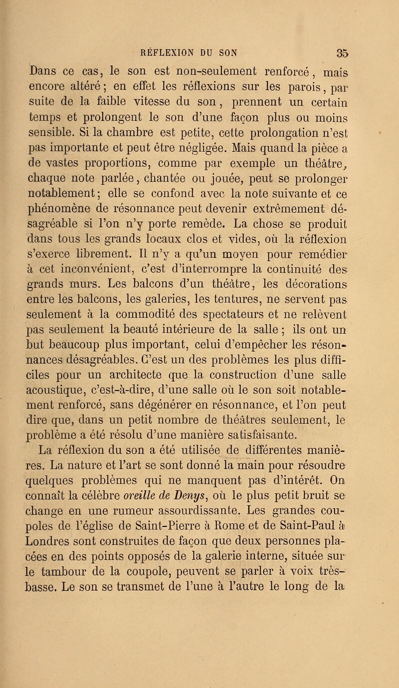 Dans ce cas, le son est non-seulement renforcé, mais encore altéré ; en effet les réflexions sur les parois, par suite de la faible vitesse du son, prennent un certain temps et prolongent le son d'une façon plus ou moins sensible. Si la chambre est petite, cette prolongation n'est pas importante et peut être négligée. Mais quand la pièce a de vastes proportions, comme par exemple un théâtre, chaque note parlée, chantée ou jouée, peut se prolonger notablement ; elle se confond avec la note suivante et ce phénomène de résonnance peut devenir extrêmement dé- sagréable si l'on n'y porte remède. La chose se produit dans tous les grands locaux clos et vides, où la réflexion s'exerce librement. Il n'y a qu'un moyen pour remédier à cet inconvénient, c'est d'interrompre la continuité des grands murs. Les balcons d'un théâtre, les décorations entre les balcons, les galeries, les tentures, ne servent pas- seulement à la commodité des spectateurs et ne relèvent pas seulement la beauté intérieure de la salle ; ils ont un but beaucoup plus important, celui d'empêcher les réson- nances désagréables. C'est un des problèmes les plus diffi- ciles pour un architecte que la construction d'une salle acoustique, c'est-à-dire, d'une salle où le son soit notable- ment renforcé, sans dégénérer en résonnance, et l'on peut dire que, dans un petit nombre de théâtres seulement, le problème a été résolu d'une manière satisfaisante. La réflexion du son a été utilisée de différentes maniè- res. La nature et l'art se sont donné la main pour résoudre quelques problèmes qui ne manquent pas d'intérêt. On connaît la célèbre oreille de Denys, où le plus petit bruit se change en une rumeur assourdissante. Les grandes cou- poles de l'église de Saint-Pierre à Rome et de Saint-Paul à Londres sont construites de façon que deux personnes pla- cées en des points opposés de la galerie interne, située sur le tambour de la coupole, peuvent se parler à voix très- basse. Le son se transmet de l'une à l'autre le long de la