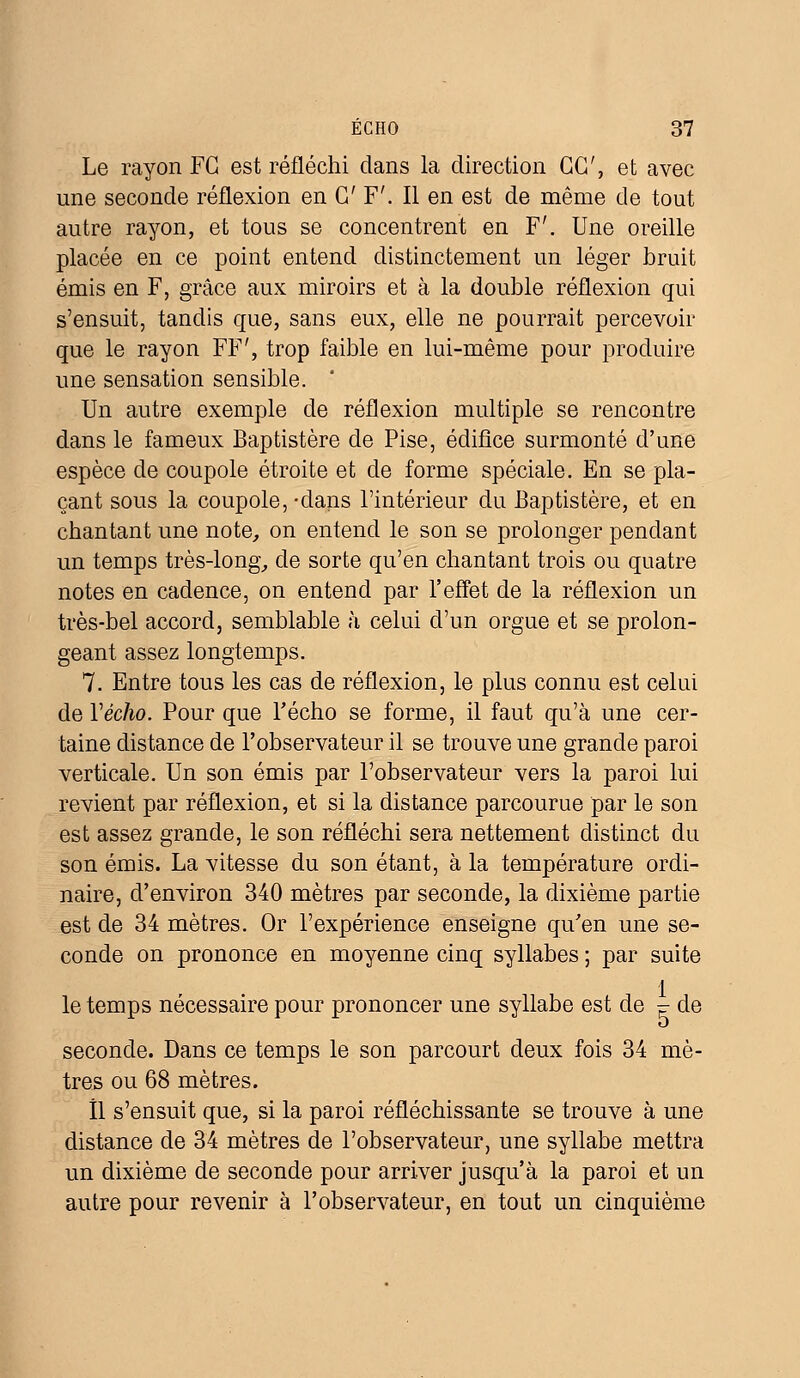Le rayon FC est réfléchi dans la direction GC, et avec une seconde réflexion en G' F'. Il en est de même de tout autre rayon, et tous se concentrent en F'. Une oreille placée en ce point entend distinctement un léger bruit émis en F, grâce aux miroirs et à la double réflexion qui s'ensuit, tandis que, sans eux, elle ne pourrait percevoir que le rayon FF', trop faible en lui-même pour produire une sensation sensible. Un autre exemple de réflexion multiple se rencontre dans le fameux Baptistère de Pise, édifice surmonté d'une espèce de coupole étroite et de forme spéciale. En se pla- çant sous la coupole, -dans l'intérieur du Baptistère, et en chantant une note, on entend le son se prolonger pendant un temps très-long, de sorte qu'en chantant trois ou quatre notes en cadence, on entend par l'effet de la réflexion un très-bel accord, semblable à celui d'un orgue et se prolon- geant assez longtemps. 7. Entre tous les cas de réflexion, le plus connu est celui de Y écho. Pour que l'écho se forme, il faut qu'à une cer- taine distance de l'observateur il se trouve une grande paroi verticale. Un son émis par l'observateur vers la paroi lui revient par réflexion, et si la distance parcourue par le son est assez grande, le son réfléchi sera nettement distinct du son émis. La vitesse du son étant, à la température ordi- naire, d'environ 340 mètres par seconde, la dixième partie est de 34 mètres. Or l'expérience enseigne qu'en une se- conde on prononce en moyenne cinq syllabes ; par suite le temps nécessaire pour prononcer une syllabe est de ■= de seconde. Dans ce temps le son parcourt deux fois 34 mè- tres ou 68 mètres. Il s'ensuit que, si la paroi réfléchissante se trouve à une distance de 34 mètres de l'observateur, une syllabe mettra un dixième de seconde pour arriver jusqu'à la paroi et un autre pour revenir à l'observateur, en tout un cinquième