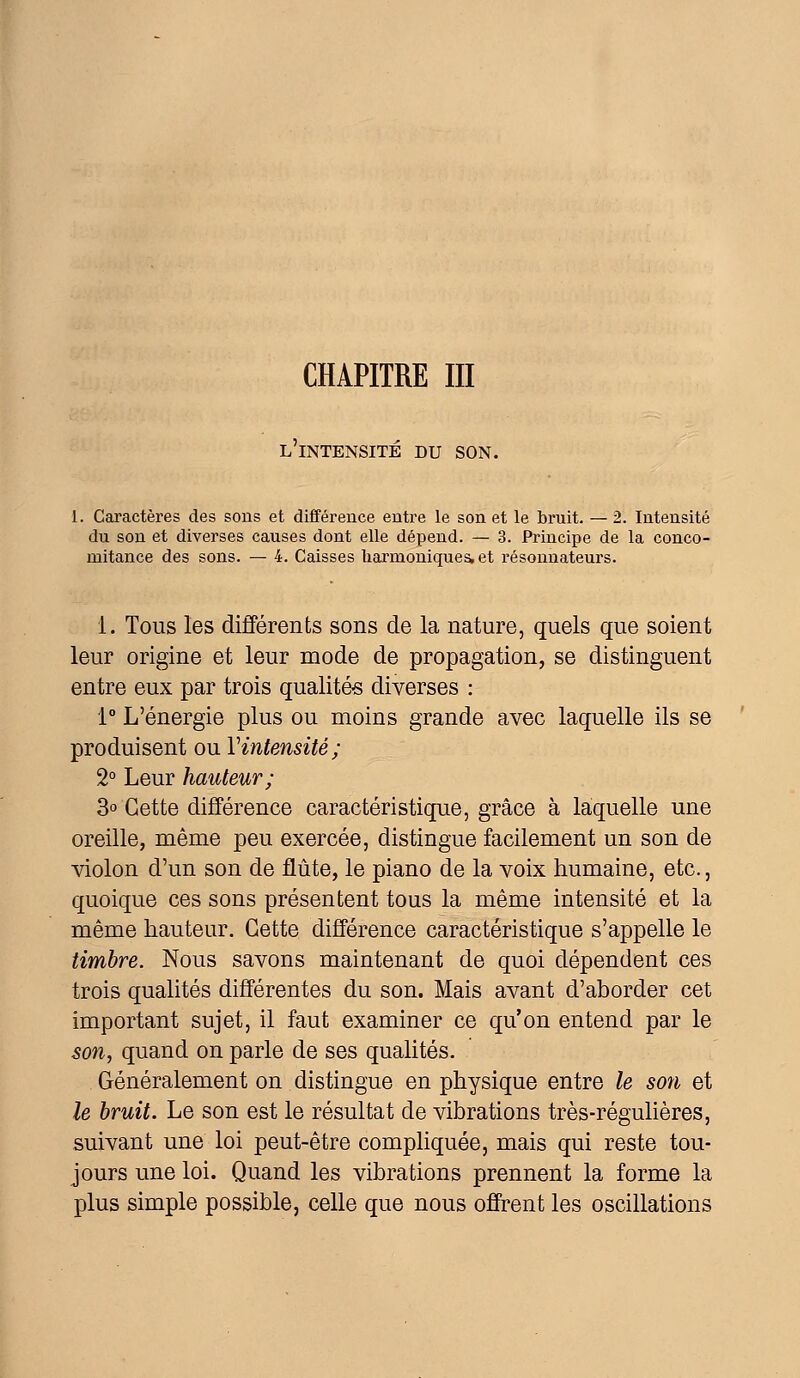 CHAPITRE III L INTENSITE DU SON. 1. Caractères des sons et différence entre le son et le bruit. — 2. Intensité du son et diverses causes dont elle dépend. — 3. Principe de la conco- mitance des sons. — 4. Caisses harmoniques, et résonnateurs. i. Tous les différents sons de la nature, quels que soient leur origine et leur mode de propagation, se distinguent entre eux par trois qualités diverses : 1° L'énergie plus ou moins grande avec laquelle ils se produisent ou l'intensité; 2° Leur hauteur; 3° Cette différence caractéristique, grâce à laquelle une oreille, même peu exercée, distingue facilement un son de violon d'un son de flûte, le piano de la voix humaine, etc., quoique ces sons présentent tous la même intensité et la même hauteur. Cette différence caractéristique s'appelle le timbre. Nous savons maintenant de quoi dépendent ces trois qualités différentes du son. Mais avant d'aborder cet important sujet, il faut examiner ce qu'on entend par le son, quand on parle de ses qualités. Généralement on distingue en physique entre le son et le bruit. Le son est le résultat de vibrations très-régulières, suivant une loi peut-être compliquée, mais qui reste tou- jours une loi. Quand les vibrations prennent la forme la plus simple possible, celle que nous offrent les oscillations