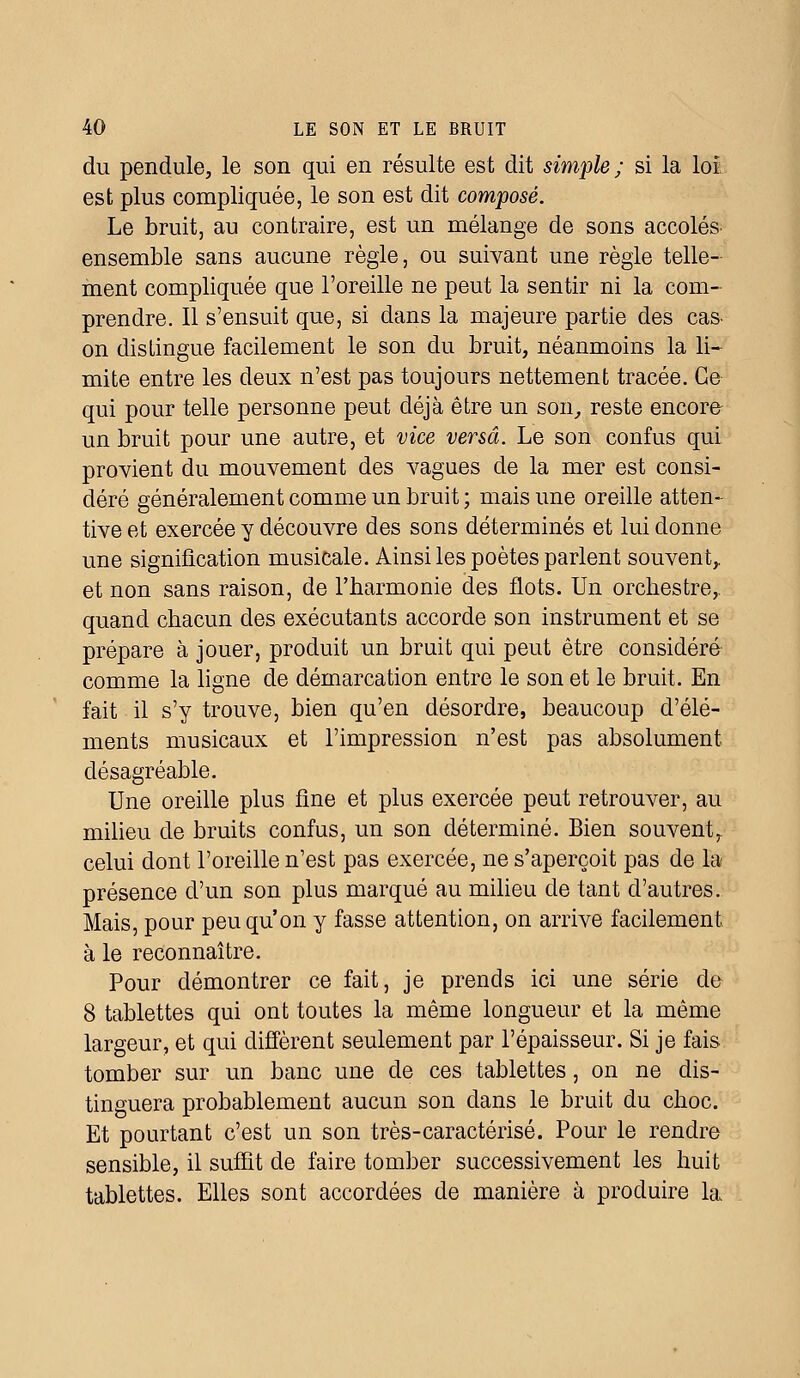 du pendule, le son qui en résulte est dit simple; si la loi est plus compliquée, le son est dit composé. Le bruit, au contraire, est un mélange de sons accolés ensemble sans aucune règle, ou suivant une règle telle- ment compliquée que l'oreille ne peut la sentir ni la com- prendre. Il s'ensuit que, si dans la majeure partie des cas- on distingue facilement le son du bruit, néanmoins la li- mite entre les deux n'est pas toujours nettement tracée. Ce qui pour telle personne peut déjà être un son, reste encore- un bruit pour une autre, et vice versa. Le son confus qui provient du mouvement des vagues de la mer est consi- déré généralement comme un bruit ; mais une oreille atten- tive et exercée y découvre des sons déterminés et lui donne une signification musicale. Ainsi les poètes parlent souvent,, et non sans raison, de l'harmonie des flots. Un orchestre,, quand chacun des exécutants accorde son instrument et se prépare à jouer, produit un bruit qui peut être considéré comme la ligne de démarcation entre le son et le bruit. En fait il s'y trouve, bien qu'en désordre, beaucoup d'élé- ments musicaux et l'impression n'est pas absolument désagréable. Une oreille plus fine et plus exercée peut retrouver, au milieu de bruits confus, un son déterminé. Bien souvent, celui dont l'oreille n'est pas exercée, ne s'aperçoit pas de la présence d'un son plus marqué au milieu de tant d'autres. Mais, pour peu qu'on y fasse attention, on arrive facilement à le reconnaître. Pour démontrer ce fait, je prends ici une série de 8 tablettes qui ont toutes la même longueur et la même largeur, et qui diffèrent seulement par l'épaisseur. Si je fais tomber sur un banc une de ces tablettes, on ne dis- tinguera probablement aucun son dans le bruit du choc. Et pourtant c'est un son très-caractérisé. Pour le rendre sensible, il suffit de faire tomber successivement les huit tablettes. Elles sont accordées de manière à produire la
