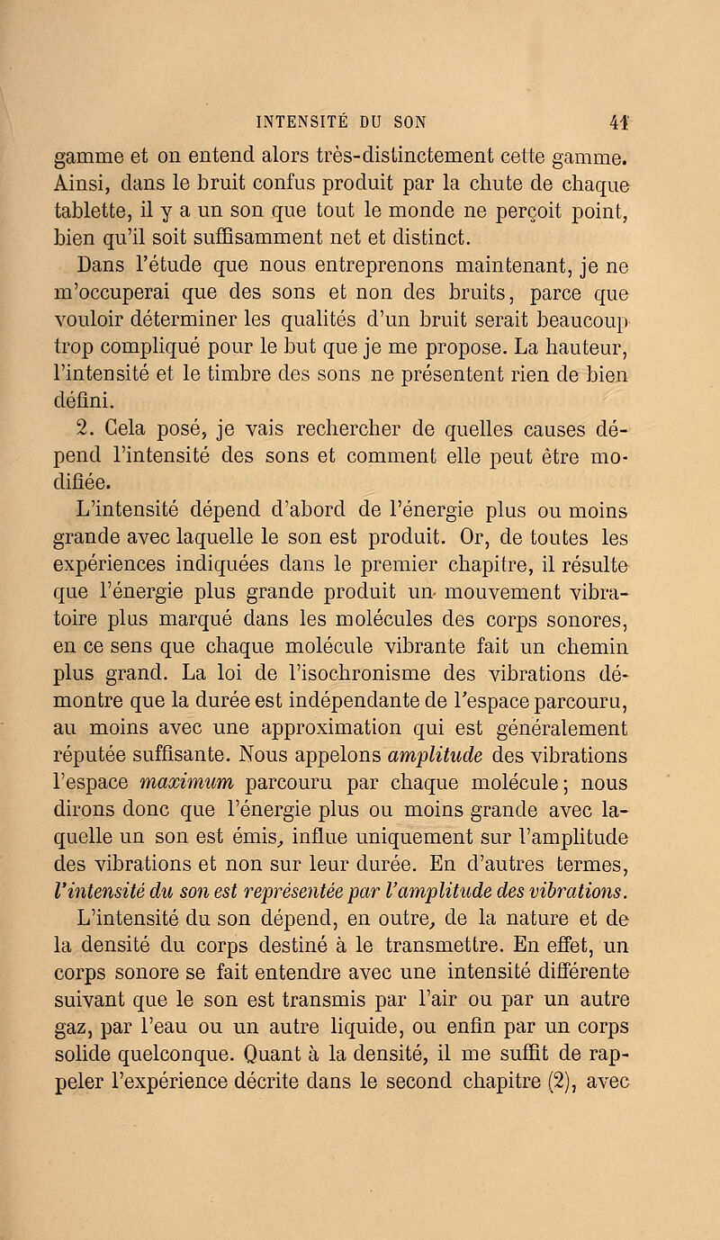 gamme et on entend alors très-distinctement cette gamme. Ainsi, dans le bruit confus produit par la chute de chaque tablette, il y a un son que tout le monde ne perçoit point, bien qu'il soit suffisamment net et distinct. Dans l'étude que nous entreprenons maintenant, je ne m'occuperai que des sons et non des bruits, parce que vouloir déterminer les qualités d'un bruit serait beaucoup trop compliqué pour le but que je me propose. La hauteur, l'intensité et le timbre des sons ne présentent rien de bien défini. 2. Cela posé, je vais rechercher de quelles causes dé- pend l'intensité des sons et comment elle peut être mo- difiée. L'intensité dépend d'abord de l'énergie plus ou moins grande avec laquelle le son est produit. Or, de toutes les expériences indiquées dans le premier chapitre, il résulte que l'énergie plus grande produit un mouvement vibra- toire plus marqué dans les molécules des corps sonores, en ce sens que chaque molécule vibrante fait un chemin plus grand. La loi de l'isochronisme des vibrations dé- montre que la durée est indépendante de l'espace parcouru, au moins avec une approximation qui est généralement réputée suffisante. Nous appelons amplitude des vibrations l'espace maximum parcouru par chaque molécule; nous dirons donc que l'énergie plus ou moins grande avec la- quelle un son est émis, influe uniquement sur l'amplitude des vibrations et non sur leur durée. En d'autres termes, l'intensité du son est représentée par l'amplitude des vibrations. L'intensité du son dépend, en outre, de la nature et de la densité du corps destiné à le transmettre. En effet, un corps sonore se fait entendre avec une intensité différente suivant que le son est transmis par l'air ou par un autre gaz, par l'eau ou un autre liquide, ou enfin par un corps solide quelconque. Quant à la densité, il me suffit de rap- peler l'expérience décrite dans le second chapitre (2), avec