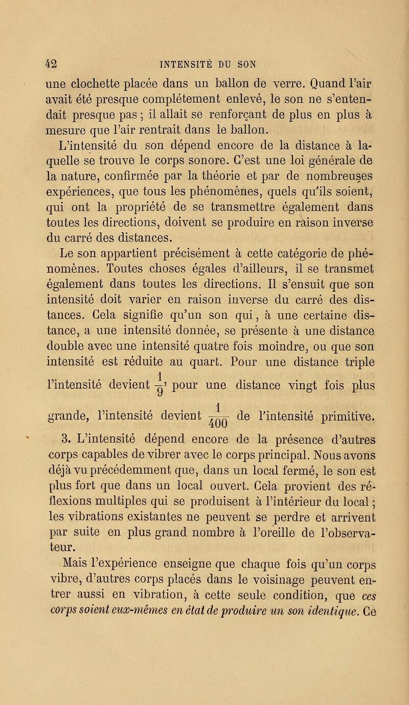 une clochette placée dans un ballon de verre. Quand l'air avait été presque complètement enlevé, le son ne s'enten- dait presque pas ; il allait se renforçant de plus en plus à mesure que l'air rentrait dans le ballon. L'intensité du son dépend encore de la distance à la- quelle se trouve le corps sonore. C'est une loi générale de la nature, confirmée par la théorie et par de nombreuses expériences, que tous les phénomènes, quels qu'ils soient, qui ont la propriété de se transmettre également dans toutes les directions, doivent se produire en raison inverse du carré des distances. Le son appartient précisément à cette catégorie de phé- nomènes. Toutes choses égales d'ailleurs, il se transmet également dans toutes les directions. Il s'ensuit que son intensité doit varier en raison inverse du carré des dis- tances. Cela signifie qu'un son qui, à une certaine dis- tance, a une intensité donnée, se présente à une distance double avec une intensité quatre fois moindre, ou que son intensité est réduite au quart. Pour une distance triple 1 l'intensité devient „' pour une distance vingt fois plus 1 grande, l'intensité devient j^ de l'intensité primitive. 3. L'intensité dépend encore de la présence d'autres corps capables de vibrer avec le corps principal. Nous avons déjà vu précédemment que, dans un local fermé, le son est plus fort que dans un local ouvert. Cela provient des ré- flexions multiples qui se produisent à l'intérieur du local ; les vibrations existantes ne peuvent se perdre et arrivent par suite en plus grand nombre à l'oreille de l'observa- teur. Mais l'expérience enseigne que chaque fois qu'un corps vibre, d'autres corps placés dans le voisinage peuvent en- trer aussi en vibration, à cette seule condition, que ces corps soient eux-mêmes en état de produire un son identique. Ce