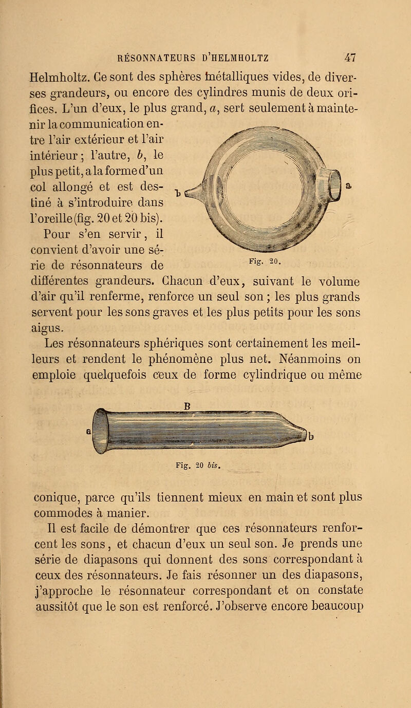 Helmholtz. Ce sont des sphères fnétalliques vides, de diver- ses grandeurs, ou encore des cylindres munis de deux ori- fices. L'un d'eux, le plus grand, a, sert seulement à mainte- nir la communication en- tre l'air extérieur et l'air intérieur; l'autre, b, le plus petit, a la forme d'un col allongé et est des- tiné à s'introduire dans l'oreille(fig.20et2Ôbis). Pour s'en servir, il convient d'avoir une sé- rie de résonnateurs de différentes grandeurs. Chacun d'eux, suivant le volume d'air qu'il renferme, renforce un seul son ; les plus grands servent pour les sons graves et les plus petits pour les sons aigus. Les résonnateurs sphériques sont certainement les meil- leurs et rendent le phénomène plus net. Néanmoins on emploie quelquefois ceux de forme cylindrique ou même Fig. 20 bis conique, parce qu'ils tiennent mieux en main et sont plus commodes à manier. Il est facile de démontrer que ces résonnateurs renfor- cent les sons, et chacun d'eux un seul son. Je prends une série de diapasons qui donnent des sons correspondant à ceux des résonnateurs. Je fais résonner un des diapasons, j'approche le résonnateur correspondant et on constate aussitôt que le son est renforcé. J'observe encore beaucoup